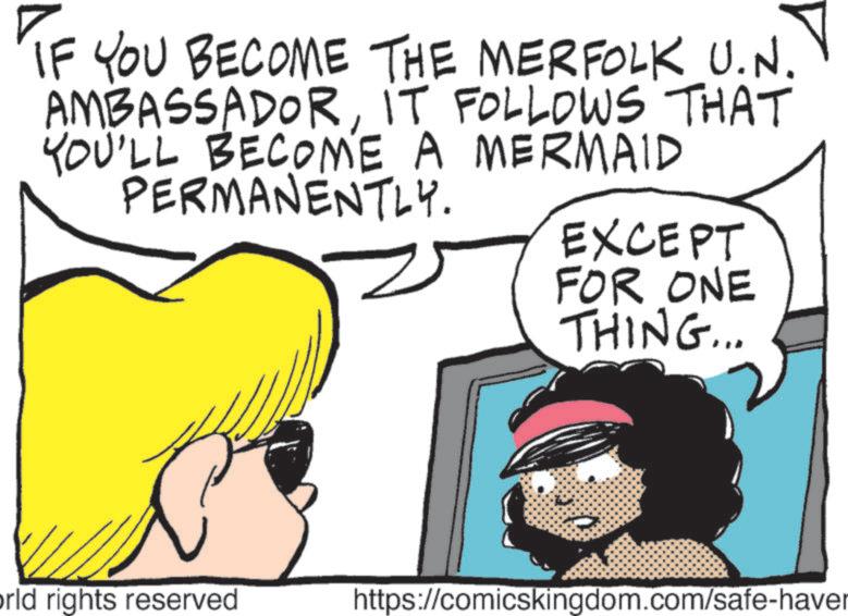 Graphics OCR: IF YOU BECOME THE MERFOLK U.N. AMBASSADORIT FOLLOWS THAT YOU'LL BECOME A MERMAID PERMANENTLY. EXCEPT FOR ONE THING... orld rights reserved https://comicskingdom.com/safe-haver IF YOU BECOME THE MERFOLK U.N. AMBASSADORIT FOLLOWS THAT YOU'LL BECOME A MERMAID PERMANENTLY . EXCEPT FOR ONE THING ... orld rights reserved https://comicskingdom.com/safe-haver