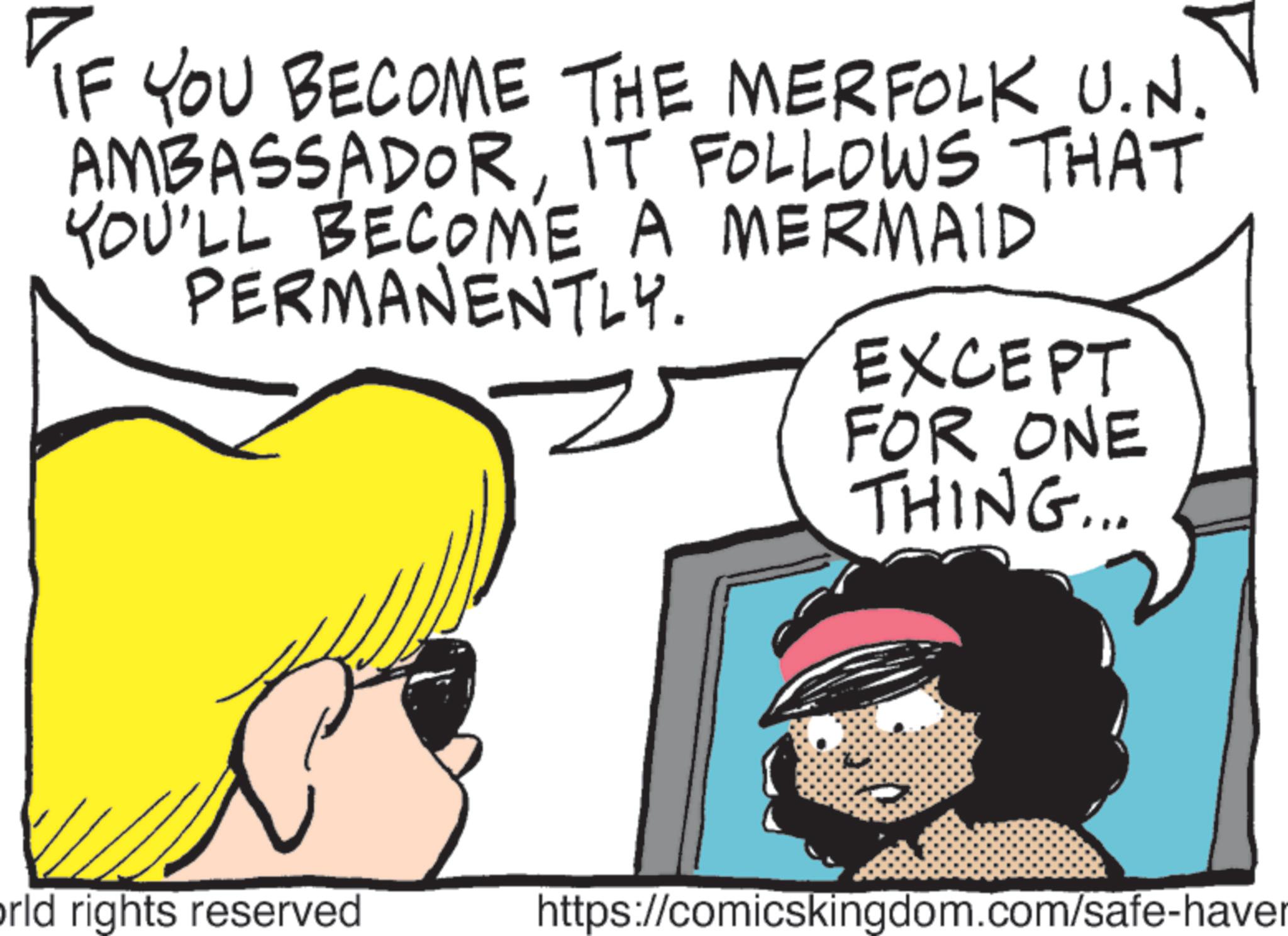 Graphics OCR: IF YOU BECOME THE MERFOLK U.N. AMBASSADORIT FOLLOWS THAT YOU'LL BECOME A MERMAID PERMANENTLY. EXCEPT FOR ONE THING... orld rights reserved https://comicskingdom.com/safe-haver IF YOU BECOME THE MERFOLK U.N. AMBASSADORIT FOLLOWS THAT YOU'LL BECOME A MERMAID PERMANENTLY . EXCEPT FOR ONE THING ... orld rights reserved https://comicskingdom.com/safe-haver