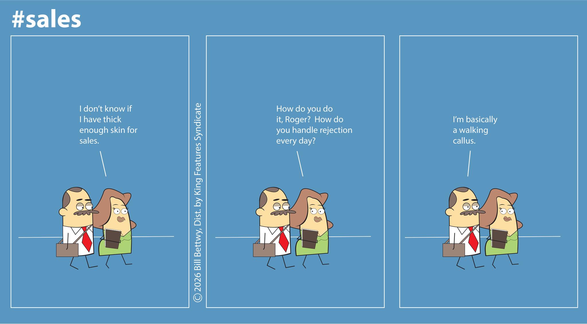 Graphic design OCR: #sales I don't know if I have thick enough skin for sales. 2026 Bill BettwyDist. by King Features Syndicate How do you do itRoger? How do you handle rejection every day? I'm basically a walking callus. #sales I don't know if I have thick enough skin for sales . 2026 Bill BettwyDist . by King Features Syndicate How do you do itRoger ? How do you handle rejection every day ? I'm basically a walking callus .