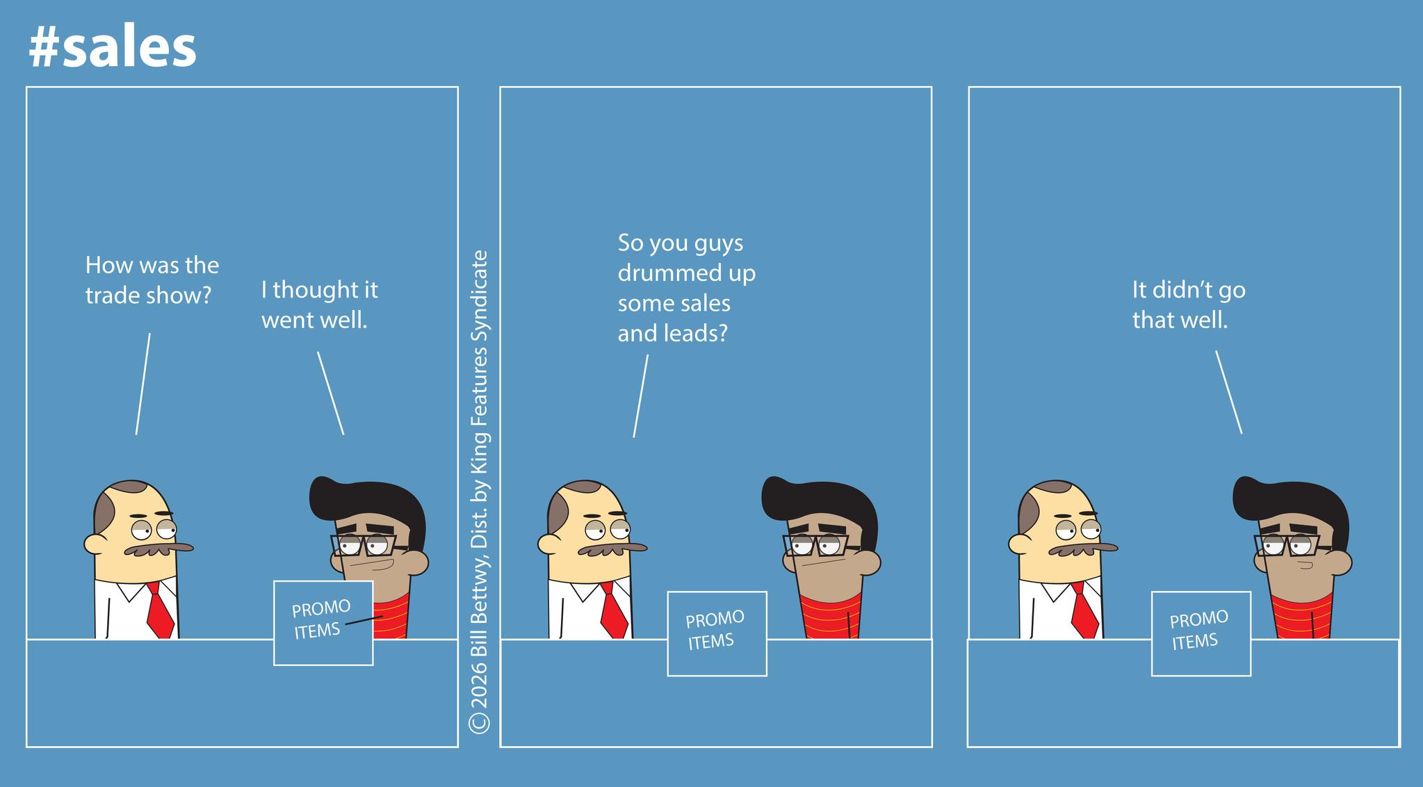 Fictional character OCR: #sales How was the trade show? I thought it went well. PROMO ITEMS 2026 Bill BettwyDist. by King Features Syndicate So you guys drummed up some sales and leads? It didn't go that well. PROMO ITEMS PROMO ITEMS #sales How was the trade show ? I thought it went well . PROMO ITEMS 2026 Bill BettwyDist . by King Features Syndicate So you guys drummed up some sales and leads ? It didn't go that well . PROMO ITEMS PROMO ITEMS
