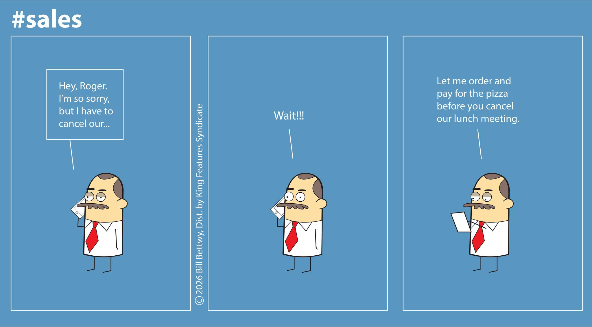 Graphic design OCR: #sales HeyRoger. I'm so sorrybut I have to cancel our... + 2026 Bill BettwyDist. by King Features Syndicate Wait!!! Let me order and pay for the pizza before you cancel our lunch meeting. #sales HeyRoger . I'm so sorrybut I have to cancel our ... + 2026 Bill BettwyDist . by King Features Syndicate Wait !!! Let me order and pay for the pizza before you cancel our lunch meeting .