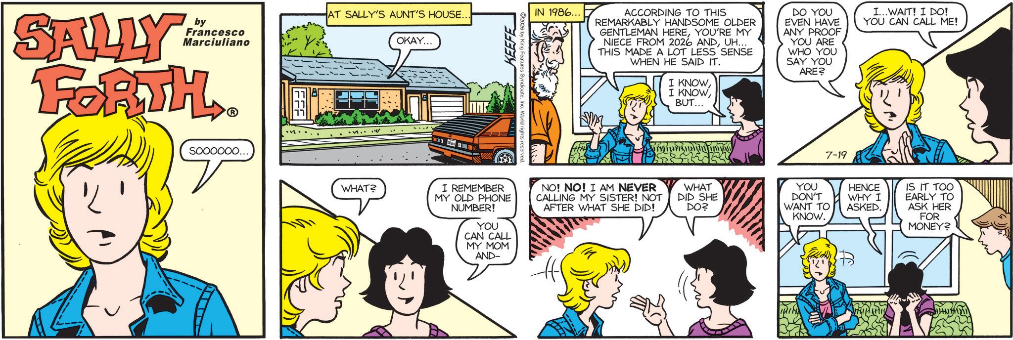 Pleased OCR: SALLY by Francesco Marciuliano FORTH soooooo... AT SALLY'S AUNT'S HOUSE.. OKAY... WHAT? KEEFE IN 1986... ACCORDING TO THIS REMARKABLY HANDSOME OLDER GENTLEMAN HEREYOU'RE MY NIECE FROM 2026 ANDUH... THIS MADE A LOT LESS SENSE WHEN HE SAID IT. I KNOWBUT... DO YOU EVEN HAVE ANY PROOF YOU ARE WHO YOU SAY YOU ARE? I... WAIT! I DO! YOU CAN CALL ME! [ST LA PIG H I J I REMEMBER MY OLD PHONE NUMBER! YOU CAN CALL MY MOM NO! NO! I AM NEVER CALLING MY SISTER! NOT AFTER WHAT SHE DID! AND- WHAT DID SHE DO? YOU DON'T WANT TO KNOW. 7-19 HENCE WHY I ASKED. IS IT TOO EARLY TO ASK HER FOR MONEY? SALLY by Francesco Marciuliano FORTH soooooo ... AT SALLY'S AUNT'S HOUSE .. OKAY ... WHAT ? KEEFE IN 1986 ... ACCORDING TO THIS REMARKABLY HANDSOME OLDER GENTLEMAN HEREYOU'RE MY NIECE FROM 2026 ANDUH ... THIS MADE A LOT LESS SENSE WHEN HE SAID IT . I KNOWI KNOWBUT ... DO YOU EVEN HAVE ANY PROOF YOU ARE WHO YOU SAY YOU ARE ? I ... WAIT ! I DO ! YOU CAN CALL ME ! [ ST LA PIG H I J I REMEMBER MY OLD PHONE NUMBER ! YOU CAN CALL MY MOM NO ! NO ! I AM NEVER CALLING MY SISTER ! NOT AFTER WHAT SHE DID ! AND- WHAT DID SHE DO ? YOU DON'T WANT TO KNOW . 7-19 HENCE WHY I ASKED . IS IT TOO EARLY TO ASK HER FOR MONEY ?