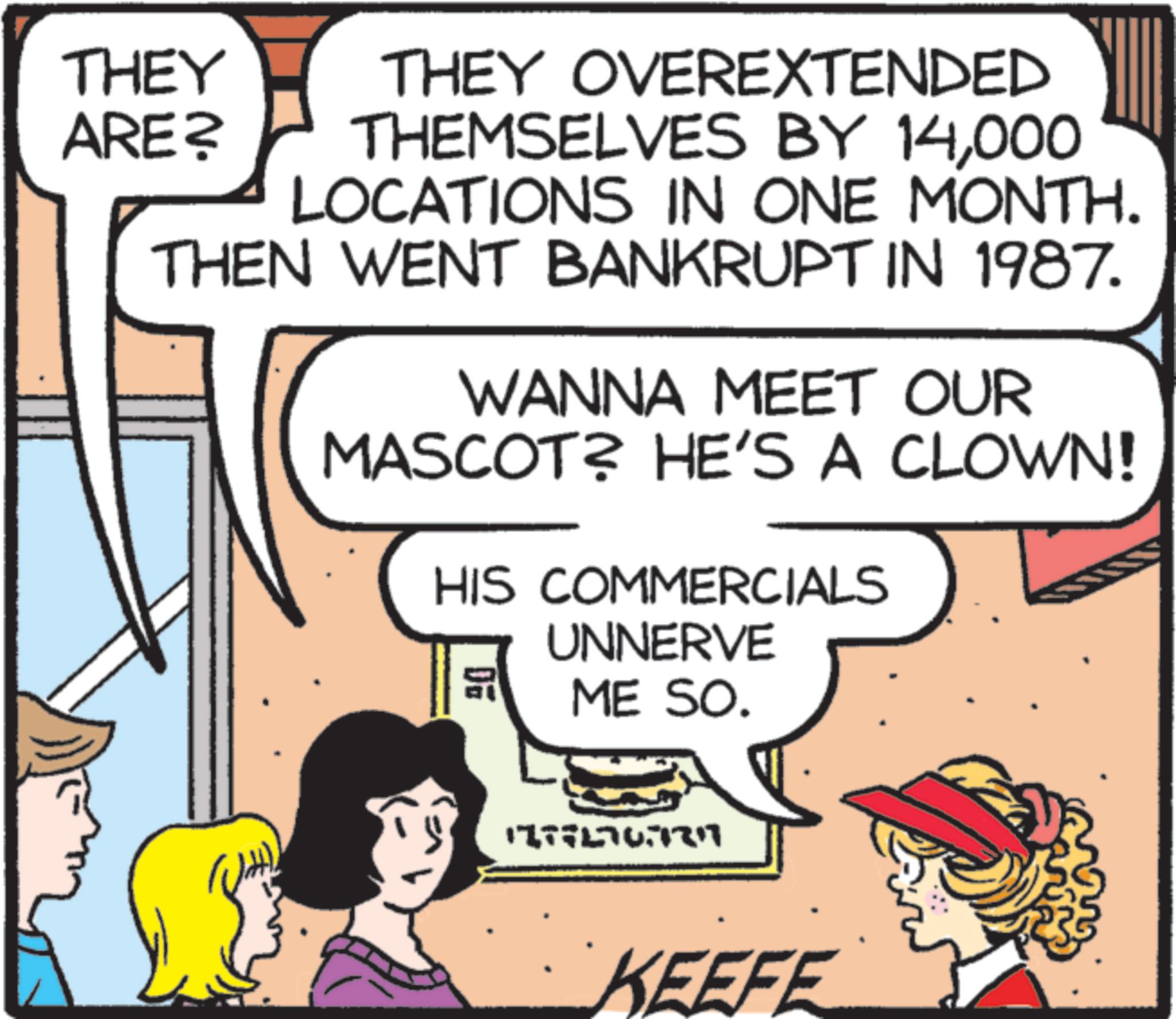 Fictional character OCR: THEY ARE? THEY OVEREXTENDED THEMSELVES BY 14000 LOCATIONS IN ONE MONTH. THEN WENT BANKRUPT IN 1987. WANNA MEET OUR MASCOT? HE'S A CLOWN! HIS COMMERCIALS 20 UNNERVE ME SO. 1777576777 KEEFE THEY ARE ? THEY OVEREXTENDED THEMSELVES BY 14000 LOCATIONS IN ONE MONTH . THEN WENT BANKRUPT IN 1987 . WANNA MEET OUR MASCOT ? HE'S A CLOWN ! HIS COMMERCIALS 20 UNNERVE ME SO . 1777576777 KEEFE