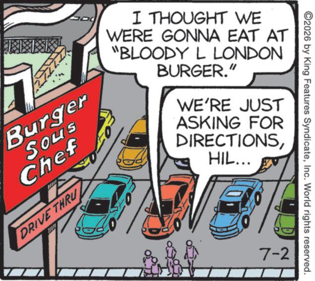 American cuisine OCR: Burger Sous Chef DRIVE THRU I THOUGHT WE WERE GONNA EAT AT "BLOODY L LONDON BURGER." WE'RE JUST ASKING FOR DIRECTIONSHIL... 7-2 ©2026 by King Features SyndicateInc. World rights reserved. Burger Sous Chef DRIVE THRU I THOUGHT WE WERE GONNA EAT AT " BLOODY L LONDON BURGER . " WE'RE JUST ASKING FOR DIRECTIONSHIL ... 7-2 © 2026 by King Features SyndicateInc. World rights reserved .