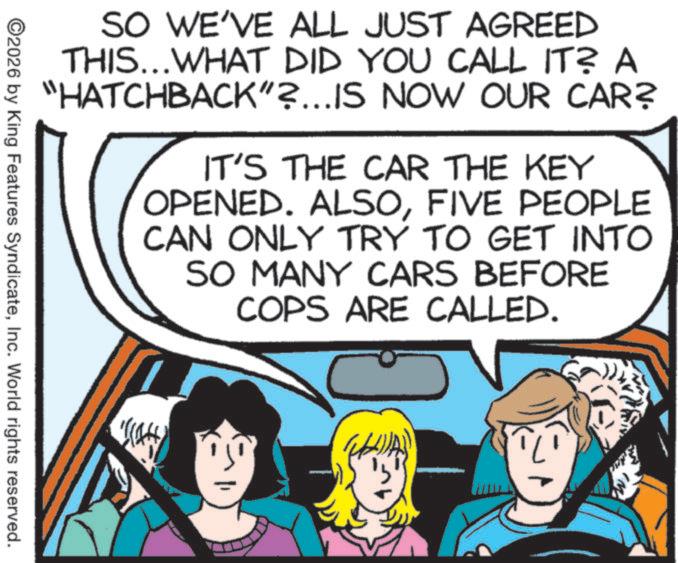 Photo caption OCR: SO WE'VE ALL JUST AGREED THIS...WHAT DID YOU CALL IT? A "HATCHBACK"?...IS NOW OUR CAR? IT'S THE CAR THE KEY OPENED. ALSOFIVE PEOPLE CAN ONLY TRY TO GET INTO SO MANY CARS BEFORE COPS ARE CALLED. ©2026 by King Features SyndicateInc. World rights reserved. AR SO WE'VE ALL JUST AGREED THIS ... WHAT DID YOU CALL IT ? A " HATCHBACK " ? ... IS NOW OUR CAR ? IT'S THE CAR THE KEY OPENED . ALSOFIVE PEOPLE CAN ONLY TRY TO GET INTO SO MANY CARS BEFORE COPS ARE CALLED . © 2026 by King Features SyndicateInc. World rights reserved . AR
