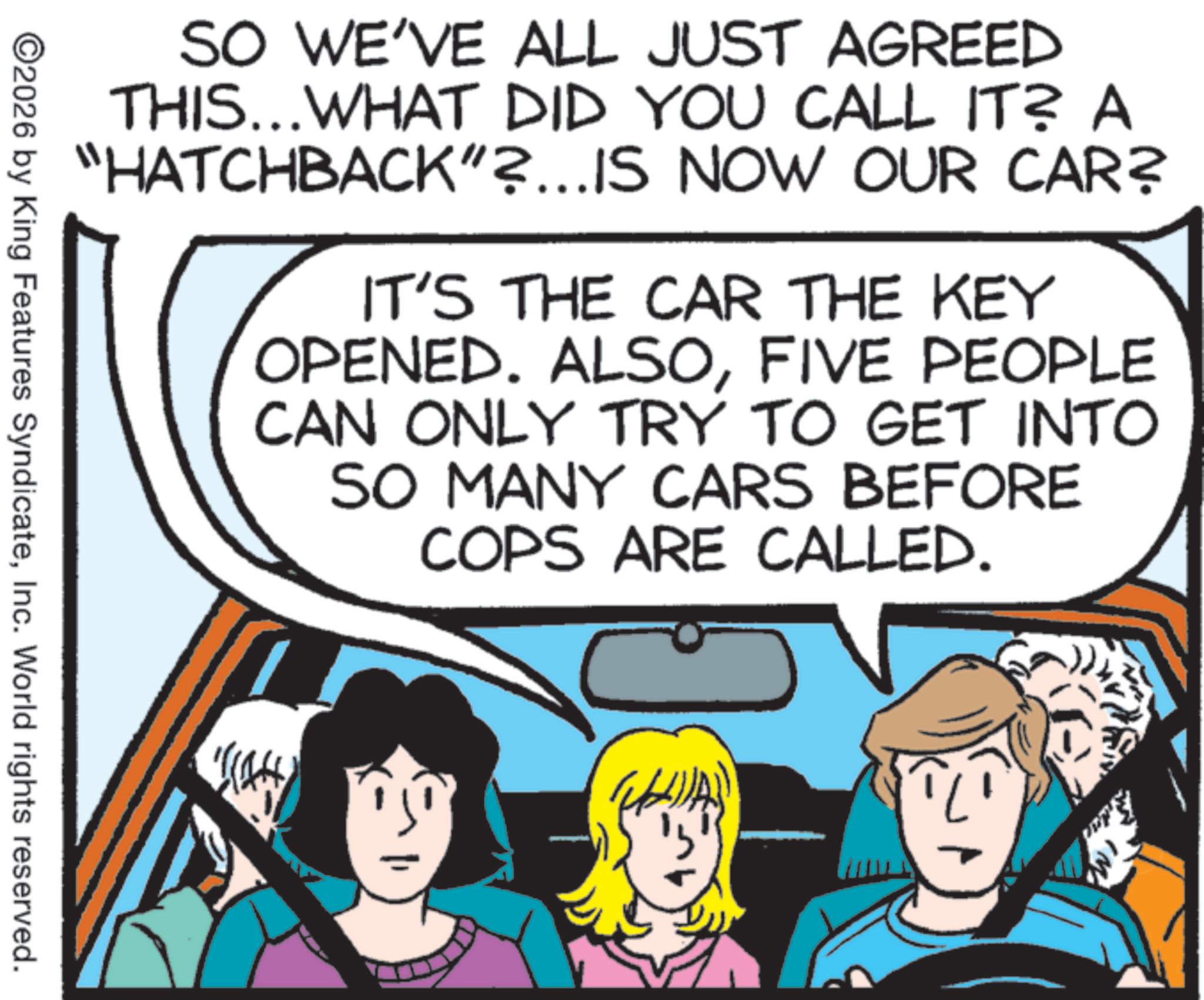Photo caption OCR: SO WE'VE ALL JUST AGREED THIS...WHAT DID YOU CALL IT? A "HATCHBACK"?...IS NOW OUR CAR? IT'S THE CAR THE KEY OPENED. ALSOFIVE PEOPLE CAN ONLY TRY TO GET INTO SO MANY CARS BEFORE COPS ARE CALLED. ©2026 by King Features SyndicateInc. World rights reserved. AR SO WE'VE ALL JUST AGREED THIS ... WHAT DID YOU CALL IT ? A " HATCHBACK " ? ... IS NOW OUR CAR ? IT'S THE CAR THE KEY OPENED . ALSOFIVE PEOPLE CAN ONLY TRY TO GET INTO SO MANY CARS BEFORE COPS ARE CALLED . © 2026 by King Features SyndicateInc. World rights reserved . AR