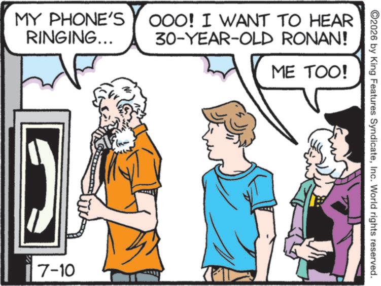 Graphics OCR: MY PHONE'S RINGING... OOO! I WANT TO HEAR 30-YEAR-OLD RONAN! ME TOO! 7-10 ©2026 by King Features SyndicateInc. World rights reserved. MY PHONE'S RINGING ... OOO ! I WANT TO HEAR 30 - YEAR - OLD RONAN ! ME TOO ! 7-10 © 2026 by King Features SyndicateInc. World rights reserved .