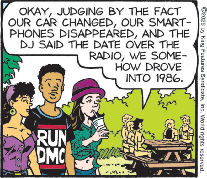 Publication OCR: ©2026 by King Features SyndicateInc. World rights reserved. OKAYJUDGING BY THE FACT OUR CAR CHANGEDOUR SMART- PHONES DISAPPEAREDAND THE DJ SAID THE DATE OVER THE RADIOWE SOME- HOW DROVE INTO 1986. RUN DMC © 2026 by King Features SyndicateInc. World rights reserved . OKAYJUDGING BY THE FACT OUR CAR CHANGEDOUR SMART- PHONES DISAPPEAREDAND THE DJ SAID THE DATE OVER THE RADIOWE SOME- HOW DROVE INTO 1986 . RUN DMC