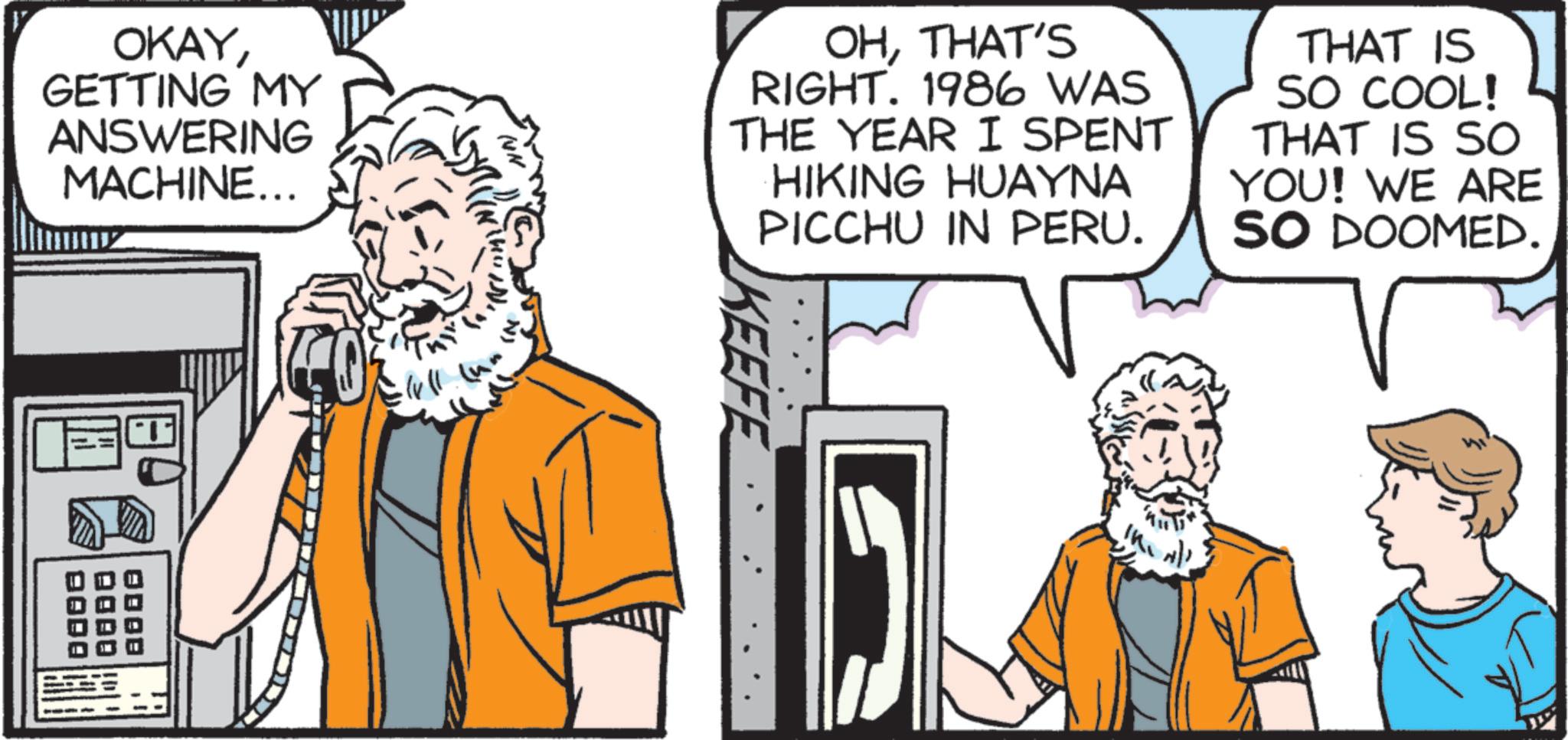 Animated cartoon OCR: OKAYGETTING MY ANSWERING MACHINE... OHTHAT'S RIGHT. 1986 WAS THE YEAR I SPENT HIKING HUAYNA PICCHU IN PERU. THAT IS SO COOL! THAT IS SO YOU! WE ARE SO DOOMED. QODO DODO KEEFE OKAYGETTING MY ANSWERING MACHINE ... OHTHAT'S RIGHT . 1986 WAS THE YEAR I SPENT HIKING HUAYNA PICCHU IN PERU . THAT IS SO COOL ! THAT IS SO YOU ! WE ARE SO DOOMED . QODO DODO KEEFE