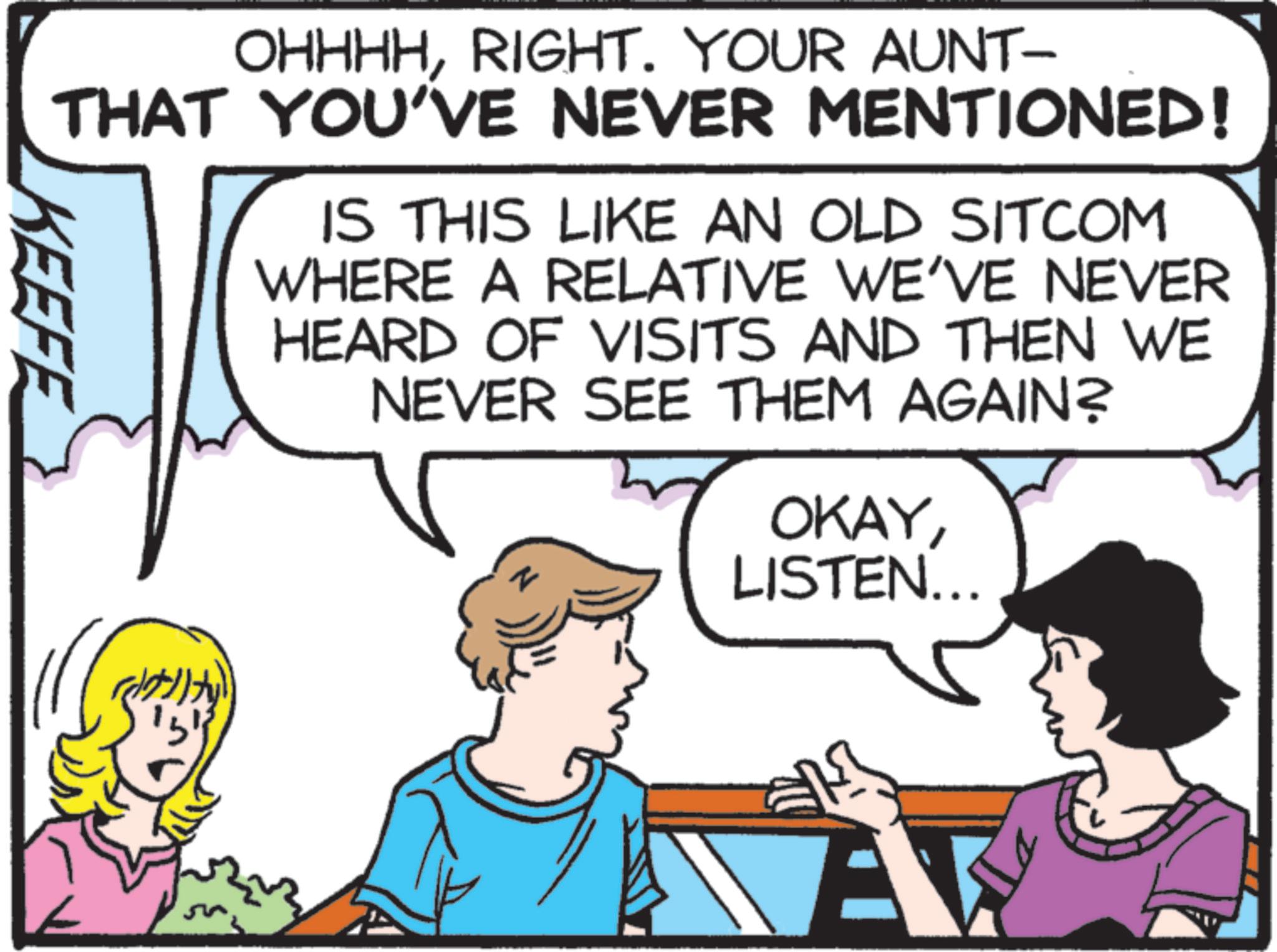 Pleased OCR: KEEFE OHHHHRIGHT. YOUR AUNT- THAT YOU'VE NEVER MENTIONED! IS THIS LIKE AN OLD SITCOM WHERE A RELATIVE WE'VE NEVER HEARD OF VISITS AND THEN WE NEVER SEE THEM AGAIN? OKAYLISTEN... retuity 151 KEEFE OHHHHRIGHT . YOUR AUNT- THAT YOU'VE NEVER MENTIONED ! IS THIS LIKE AN OLD SITCOM WHERE A RELATIVE WE'VE NEVER HEARD OF VISITS AND THEN WE NEVER SEE THEM AGAIN ? OKAYLISTEN ... retuity 151