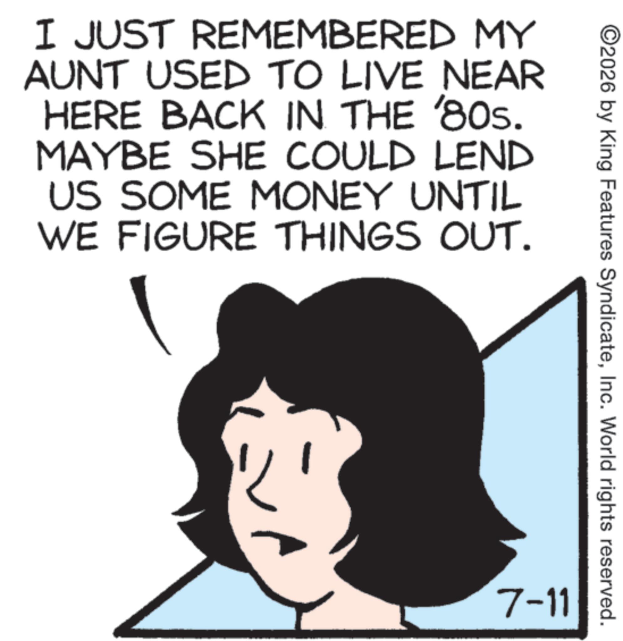 Animation OCR: I JUST REMEMBERED MY AUNT USED TO LIVE NEAR HERE BACK IN THE '80s. MAYBE SHE COULD LEND US SOME MONEY UNTIL WE FIGURE THINGS OUT. ©2026 by King Features SyndicateInc. World rights reserved. 7-11 I JUST REMEMBERED MY AUNT USED TO LIVE NEAR HERE BACK IN THE ' 80s . MAYBE SHE COULD LEND US SOME MONEY UNTIL WE FIGURE THINGS OUT . © 2026 by King Features SyndicateInc. World rights reserved . 7-11