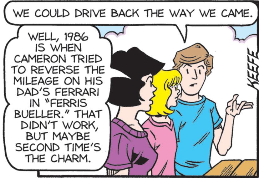 Animated cartoon OCR: WE COULD DRIVE BACK THE WAY WE CAME. WELL1986 IS WHEN CAMERON TRIED TO REVERSE THE MILEAGE ON HIS DAD'S FERRARI IN "FERRIS BUELLER." THAT DIDN'T WORKBUT MAYBE SECOND TIME'S THE CHARM. WE COULD DRIVE BACK THE WAY WE CAME . WELL1986 IS WHEN CAMERON TRIED TO REVERSE THE MILEAGE ON HIS DAD'S FERRARI IN " FERRIS BUELLER . " THAT DIDN'T WORKBUT MAYBE SECOND TIME'S THE CHARM .