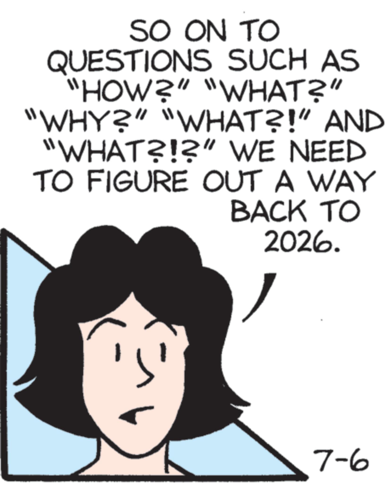 Graphics OCR: SO ON TO QUESTIONS SUCH AS "HOW?" "WHAT?" "WHY?" "WHAT?!” AND "WHAT?!?" WE NEED TO FIGURE OUT A WAY BACK TO 2026. 7-6 SO ON TO QUESTIONS SUCH AS " HOW ? " " WHAT ? " " WHY ? " " WHAT ?! ” AND " WHAT ? ! ? " WE NEED TO FIGURE OUT A WAY BACK TO 2026 . 7-6