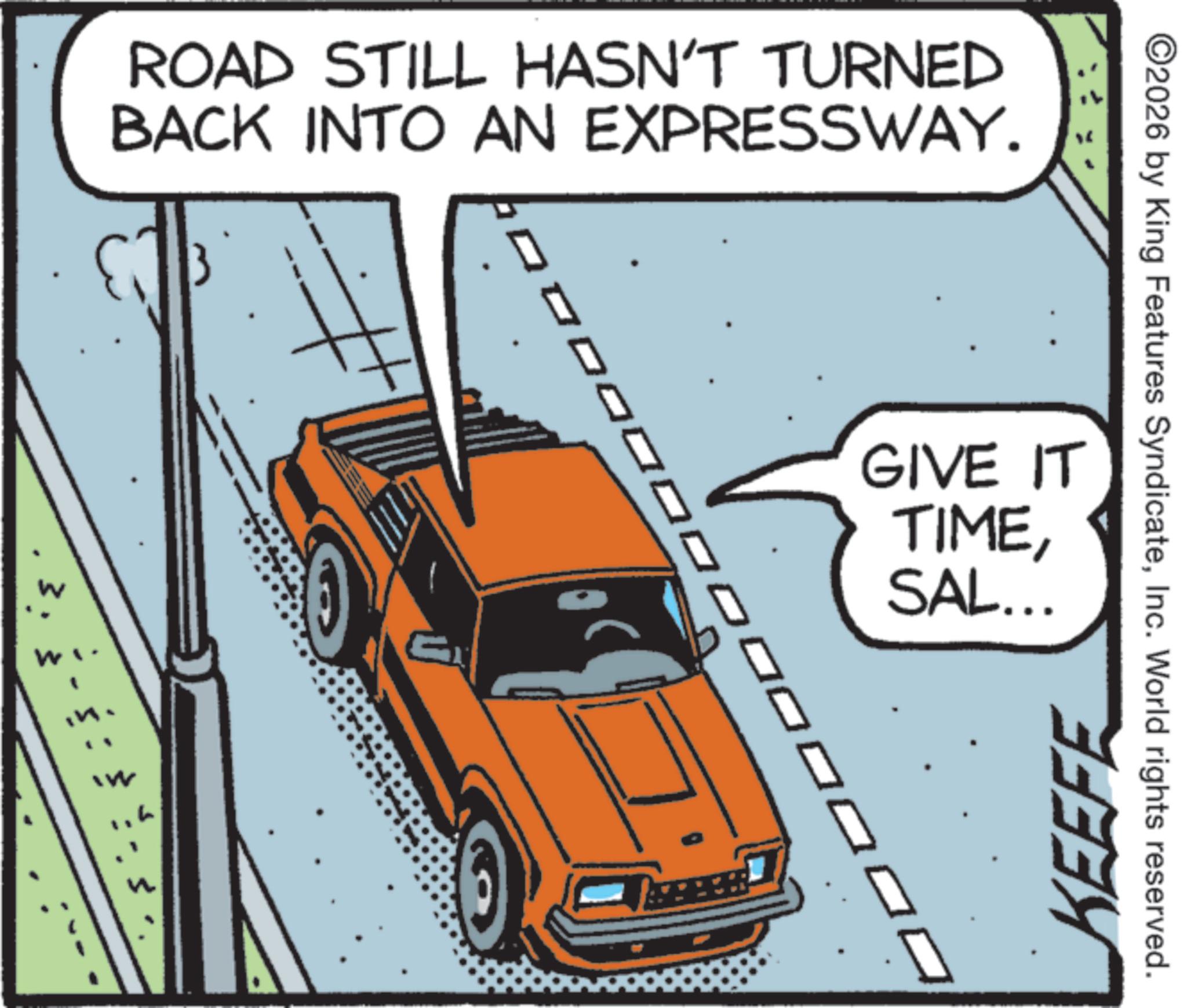 Coupé OCR: ROAD STILL HASN'T TURNED BACK INTO AN EXPRESSWAY. 0 3. 7" ??? ©2026 by King Features SyndicateInc. World rights reserved. GIVE IT TIMESAL... KEEFE ROAD STILL HASN'T TURNED BACK INTO AN EXPRESSWAY . 0 3 . 7 " ??? © 2026 by King Features SyndicateInc. World rights reserved . GIVE IT TIMESAL ... KEEFE