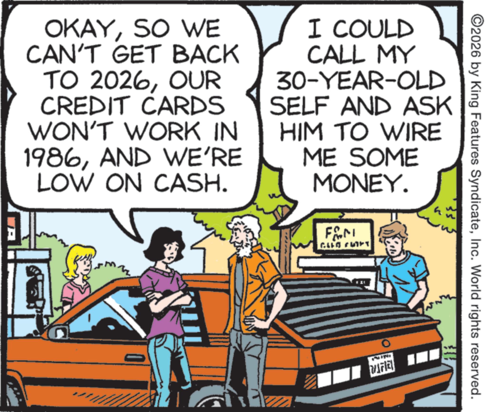 Fictional character OCR: ©2026 by King Features SyndicateInc. World rights reserved. OKAYSO WE CAN'T GET BACK TO 2026OUR CREDIT CARDS WON'T WORK IN 1986AND WE'RE LOW ON CASH. I COULD CALL MY 30-YEAR-OLD SELF AND ASK HIM TO WIRE ME SOME MONEY. FAM CLLO FUET VIFIE © 2026 by King Features SyndicateInc. World rights reserved . OKAYSO WE CAN'T GET BACK TO 2026OUR CREDIT CARDS WON'T WORK IN 1986AND WE'RE LOW ON CASH . I COULD CALL MY 30 - YEAR - OLD SELF AND ASK HIM TO WIRE ME SOME MONEY . FAM CLLO FUET VIFIE