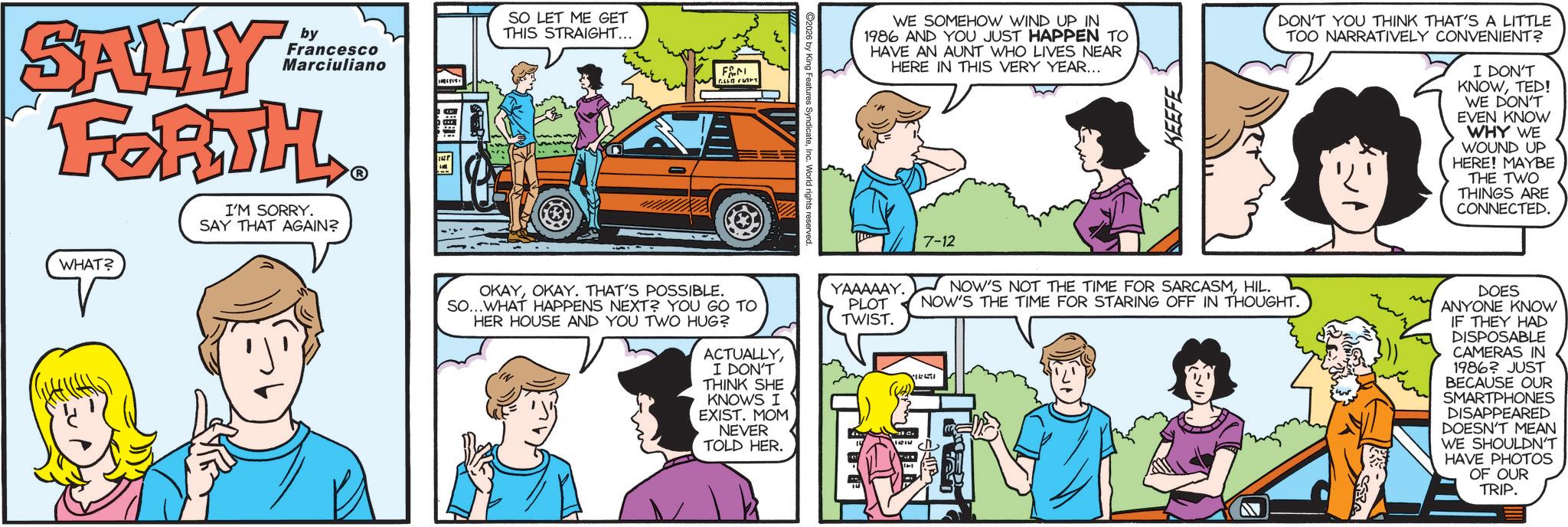 Animated cartoon OCR: SALLY by Francesco Marciuliano FORTH I'M SORRY. SAY THAT AGAIN? WHAT? ? SO LET ME GET THIS STRAIGHT... FAM COLLAT 2026 by King Features S ghts reserved. WE SOMEHOW WIND UP IN 1986 AND YOU JUST HAPPEN TO HAVE AN AUNT WHO LIVES NEAR HERE IN THIS VERY YEAR... KEEFE DON'T YOU THINK THAT'S A LITTLE TOO NARRATIVELY CONVENIENT? I DON'T KNOWTED! WE DON'T EVEN KNOW WHY WE WOUND UP HERE! MAYBE THE TWO THINGS ARE CONNECTED. 7-12 OKAYOKAY. THAT'S POSSIBLE. SO...WHAT HAPPENS NEXT? YOU GO TO HER HOUSE AND YOU TWO HUG? ACTUALLYI DON'T THINK SHE KNOWS I EXIST. MOM NEVER TOLD HER. YAAAAAY. PLOT TWIST. NOW'S NOT THE TIME FOR SARCASMHIL. NOW'S THE TIME FOR STARING OFF IN THOUGHT. DOES ANYONE KNOW IF THEY HAD DISPOSABLE CAMERAS IN 1986? JUST BECAUSE OUR SMARTPHONES DISAPPEARED DOESN'T MEAN WE SHOULDN'T HAVE PHOTOS OF OUR TRIP. SALLY by Francesco Marciuliano FORTH I'M SORRY . SAY THAT AGAIN ? WHAT ? ? SO LET ME GET THIS STRAIGHT ... FAM COLLAT 2026 by King Features S ghts reserved . WE SOMEHOW WIND UP IN 1986 AND YOU JUST HAPPEN TO HAVE AN AUNT WHO LIVES NEAR HERE IN THIS VERY YEAR ... KEEFE DON'T YOU THINK THAT'S A LITTLE TOO NARRATIVELY CONVENIENT ? I DON'T KNOWTED ! WE DON'T EVEN KNOW WHY WE WOUND UP HERE ! MAYBE THE TWO THINGS ARE CONNECTED . 7-12 OKAYOKAY . THAT'S POSSIBLE . SO ... WHAT HAPPENS NEXT ? YOU GO TO HER HOUSE AND YOU TWO HUG ? ACTUALLYI DON'T THINK SHE KNOWS I EXIST . MOM NEVER TOLD HER . YAAAAAY . PLOT TWIST . NOW'S NOT THE TIME FOR SARCASMHIL . NOW'S THE TIME FOR STARING OFF IN THOUGHT . DOES ANYONE KNOW IF THEY HAD DISPOSABLE CAMERAS IN 1986 ? JUST BECAUSE OUR SMARTPHONES DISAPPEARED DOESN'T MEAN WE SHOULDN'T HAVE PHOTOS OF OUR TRIP .