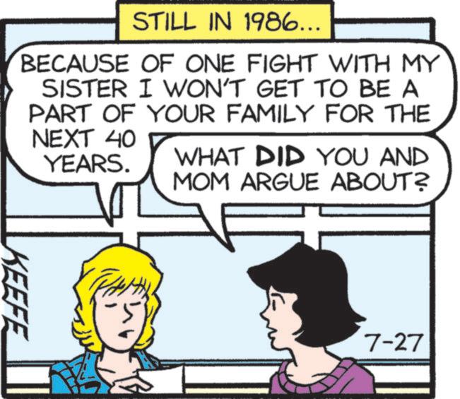 Publication OCR: STILL IN 1986... BECAUSE OF ONE FIGHT WITH MY SISTER I WON'T GET TO BE A PART OF YOUR FAMILY FOR THE NEXT 40 YEARS. WHAT DID YOU AND MOM ARGUE ABOUT? KEEFE 7-27 STILL IN 1986 ... BECAUSE OF ONE FIGHT WITH MY SISTER I WON'T GET TO BE A PART OF YOUR FAMILY FOR THE NEXT 40 YEARS . WHAT DID YOU AND MOM ARGUE ABOUT ? KEEFE 7-27