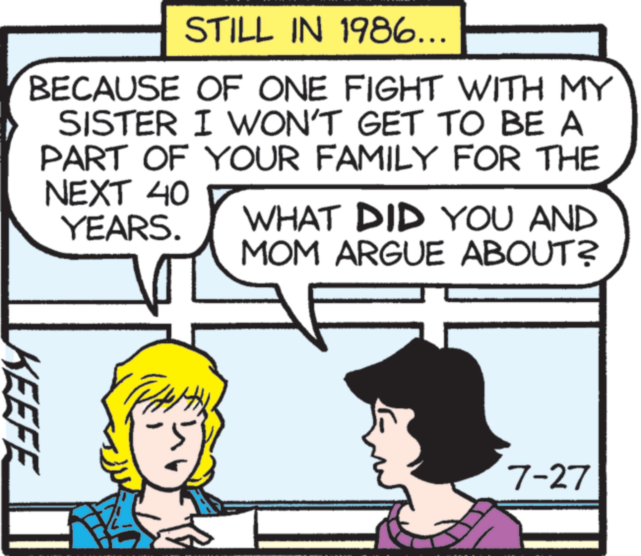 Publication OCR: STILL IN 1986... BECAUSE OF ONE FIGHT WITH MY SISTER I WON'T GET TO BE A PART OF YOUR FAMILY FOR THE NEXT 40 YEARS. WHAT DID YOU AND MOM ARGUE ABOUT? KEEFE 7-27 STILL IN 1986 ... BECAUSE OF ONE FIGHT WITH MY SISTER I WON'T GET TO BE A PART OF YOUR FAMILY FOR THE NEXT 40 YEARS . WHAT DID YOU AND MOM ARGUE ABOUT ? KEEFE 7-27