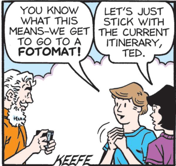 Photo caption OCR: YOU KNOW WHAT THIS MEANS-WE GET TO GO TO A FOTOMAT! LET'S JUST STICK WITH THE CURRENT ITINERARYTED. KEEFE z YOU KNOW WHAT THIS MEANS - WE GET TO GO TO A FOTOMAT ! LET'S JUST STICK WITH THE CURRENT ITINERARYTED . KEEFE z