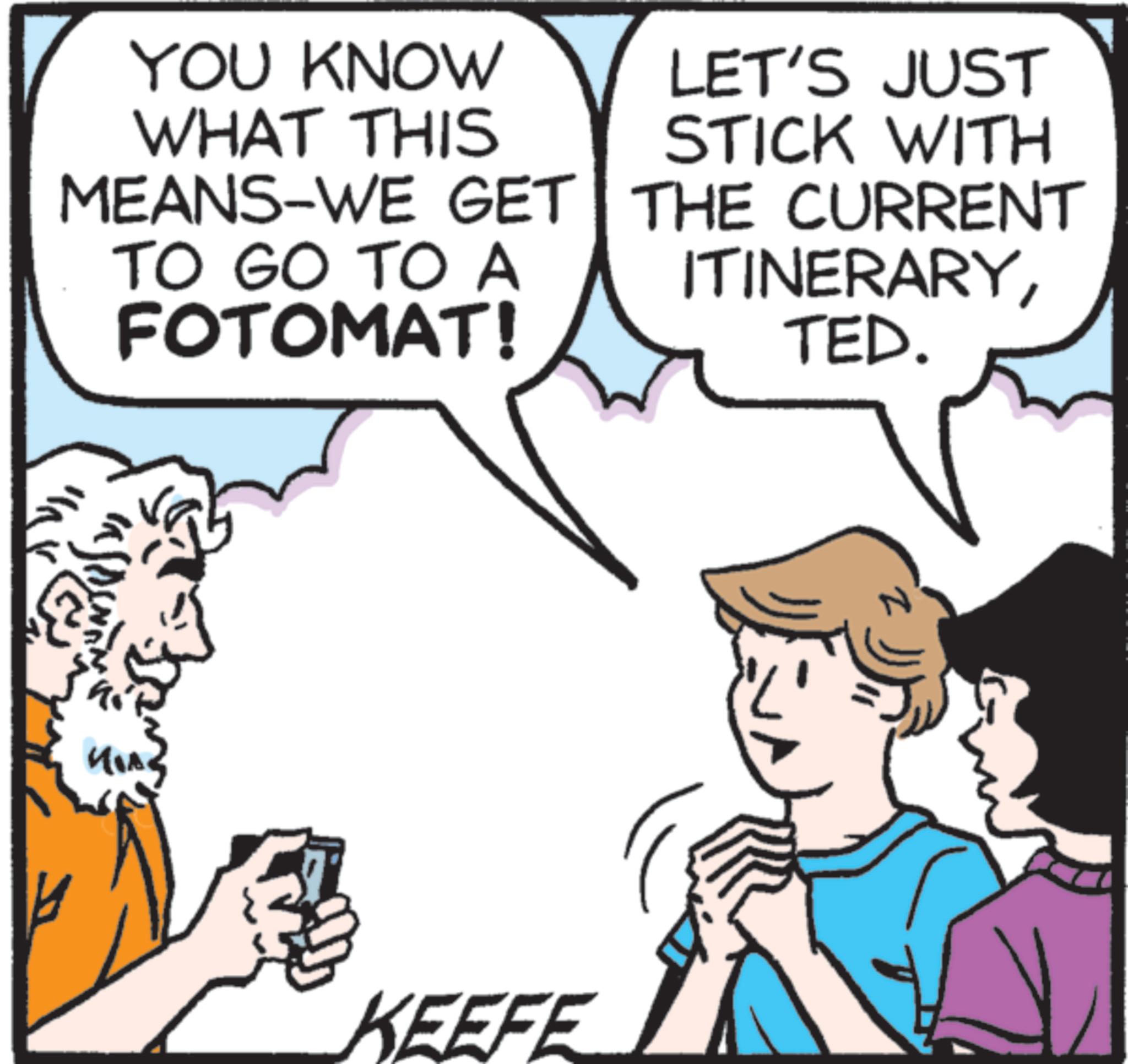 Photo caption OCR: YOU KNOW WHAT THIS MEANS-WE GET TO GO TO A FOTOMAT! LET'S JUST STICK WITH THE CURRENT ITINERARYTED. KEEFE z YOU KNOW WHAT THIS MEANS - WE GET TO GO TO A FOTOMAT ! LET'S JUST STICK WITH THE CURRENT ITINERARYTED . KEEFE z