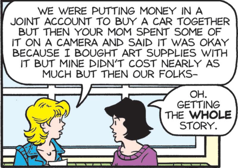 Animation OCR: WE WERE PUTTING MONEY IN A JOINT ACCOUNT TO BUY A CAR TOGETHER BUT THEN YOUR MOM SPENT SOME OF IT ON A CAMERA AND SAID IT WAS OKAY BECAUSE I BOUGHT ART SUPPLIES WITH IT BUT MINE DIDN'T COST NEARLY AS MUCH BUT THEN OUR FOLKS- OH. GETTING THE WHOLE STORY. WE WERE PUTTING MONEY IN A JOINT ACCOUNT TO BUY A CAR TOGETHER BUT THEN YOUR MOM SPENT SOME OF IT ON A CAMERA AND SAID IT WAS OKAY BECAUSE I BOUGHT ART SUPPLIES WITH IT BUT MINE DIDN'T COST NEARLY AS MUCH BUT THEN OUR FOLKS- OH . GETTING THE WHOLE STORY .