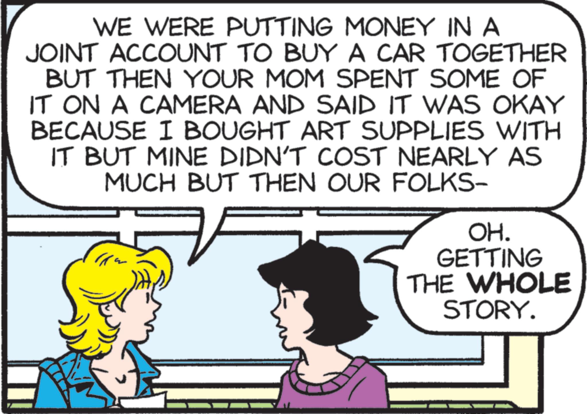 Animation OCR: WE WERE PUTTING MONEY IN A JOINT ACCOUNT TO BUY A CAR TOGETHER BUT THEN YOUR MOM SPENT SOME OF IT ON A CAMERA AND SAID IT WAS OKAY BECAUSE I BOUGHT ART SUPPLIES WITH IT BUT MINE DIDN'T COST NEARLY AS MUCH BUT THEN OUR FOLKS- OH. GETTING THE WHOLE STORY. WE WERE PUTTING MONEY IN A JOINT ACCOUNT TO BUY A CAR TOGETHER BUT THEN YOUR MOM SPENT SOME OF IT ON A CAMERA AND SAID IT WAS OKAY BECAUSE I BOUGHT ART SUPPLIES WITH IT BUT MINE DIDN'T COST NEARLY AS MUCH BUT THEN OUR FOLKS- OH . GETTING THE WHOLE STORY .