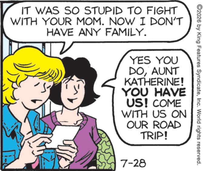 Comics OCR: ©2026 by King Features SyndicateInc. World rights reserved. IT WAS SO STUPID TO FIGHT WITH YOUR MOM. NOW I DON'T HAVE ANY FAMILY. YES YOU DOAUNT KATHERINE! YOU HAVE US! COME WITH US ON OUR ROAD TRIP! 7-28 © 2026 by King Features SyndicateInc. World rights reserved . IT WAS SO STUPID TO FIGHT WITH YOUR MOM . NOW I DON'T HAVE ANY FAMILY . YES YOU DOAUNT KATHERINE ! YOU HAVE US ! COME WITH US ON OUR ROAD TRIP ! 7-28