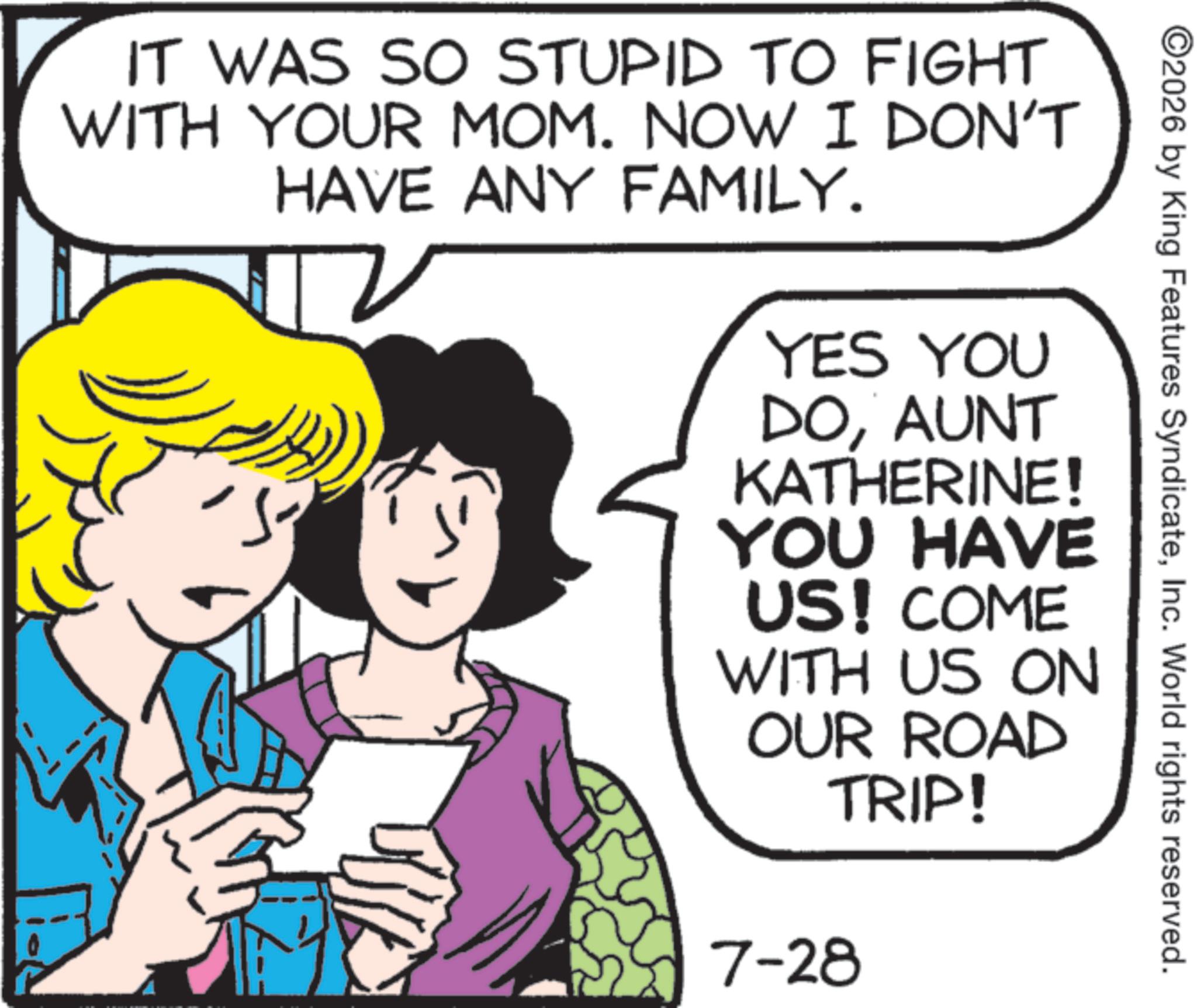 Comics OCR: ©2026 by King Features SyndicateInc. World rights reserved. IT WAS SO STUPID TO FIGHT WITH YOUR MOM. NOW I DON'T HAVE ANY FAMILY. YES YOU DOAUNT KATHERINE! YOU HAVE US! COME WITH US ON OUR ROAD TRIP! 7-28 © 2026 by King Features SyndicateInc. World rights reserved . IT WAS SO STUPID TO FIGHT WITH YOUR MOM . NOW I DON'T HAVE ANY FAMILY . YES YOU DOAUNT KATHERINE ! YOU HAVE US ! COME WITH US ON OUR ROAD TRIP ! 7-28
