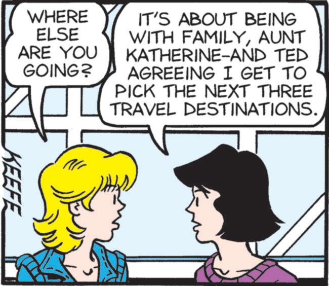 Animated cartoon OCR: WHERE ELSE ARE YOU GOING? IT'S ABOUT BEING WITH FAMILYAUNT KATHERINE-AND TED AGREEING I GET TO PICK THE NEXT THREE TRAVEL DESTINATIONS. KEEFE WHERE ELSE ARE YOU GOING ? IT'S ABOUT BEING WITH FAMILYAUNT KATHERINE - AND TED AGREEING I GET TO PICK THE NEXT THREE TRAVEL DESTINATIONS . KEEFE