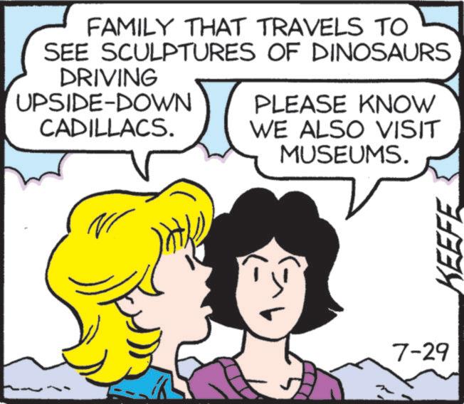 Graphics OCR: FAMILY THAT TRAVELS TO SEE SCULPTURES OF DINOSAURS DRIVING UPSIDE-DOWN CADILLACS. PLEASE KNOW WE ALSO VISIT MUSEUMS. 7-29 KEEFE FAMILY THAT TRAVELS TO SEE SCULPTURES OF DINOSAURS DRIVING UPSIDE - DOWN CADILLACS . PLEASE KNOW WE ALSO VISIT MUSEUMS . 7-29 KEEFE