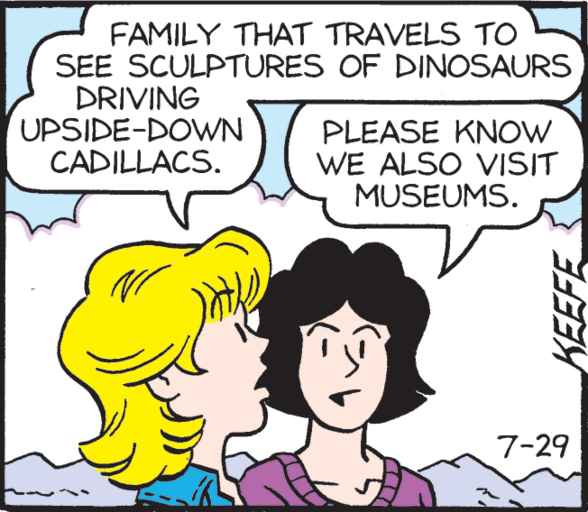Graphics OCR: FAMILY THAT TRAVELS TO SEE SCULPTURES OF DINOSAURS DRIVING UPSIDE-DOWN CADILLACS. PLEASE KNOW WE ALSO VISIT MUSEUMS. 7-29 KEEFE FAMILY THAT TRAVELS TO SEE SCULPTURES OF DINOSAURS DRIVING UPSIDE - DOWN CADILLACS . PLEASE KNOW WE ALSO VISIT MUSEUMS . 7-29 KEEFE