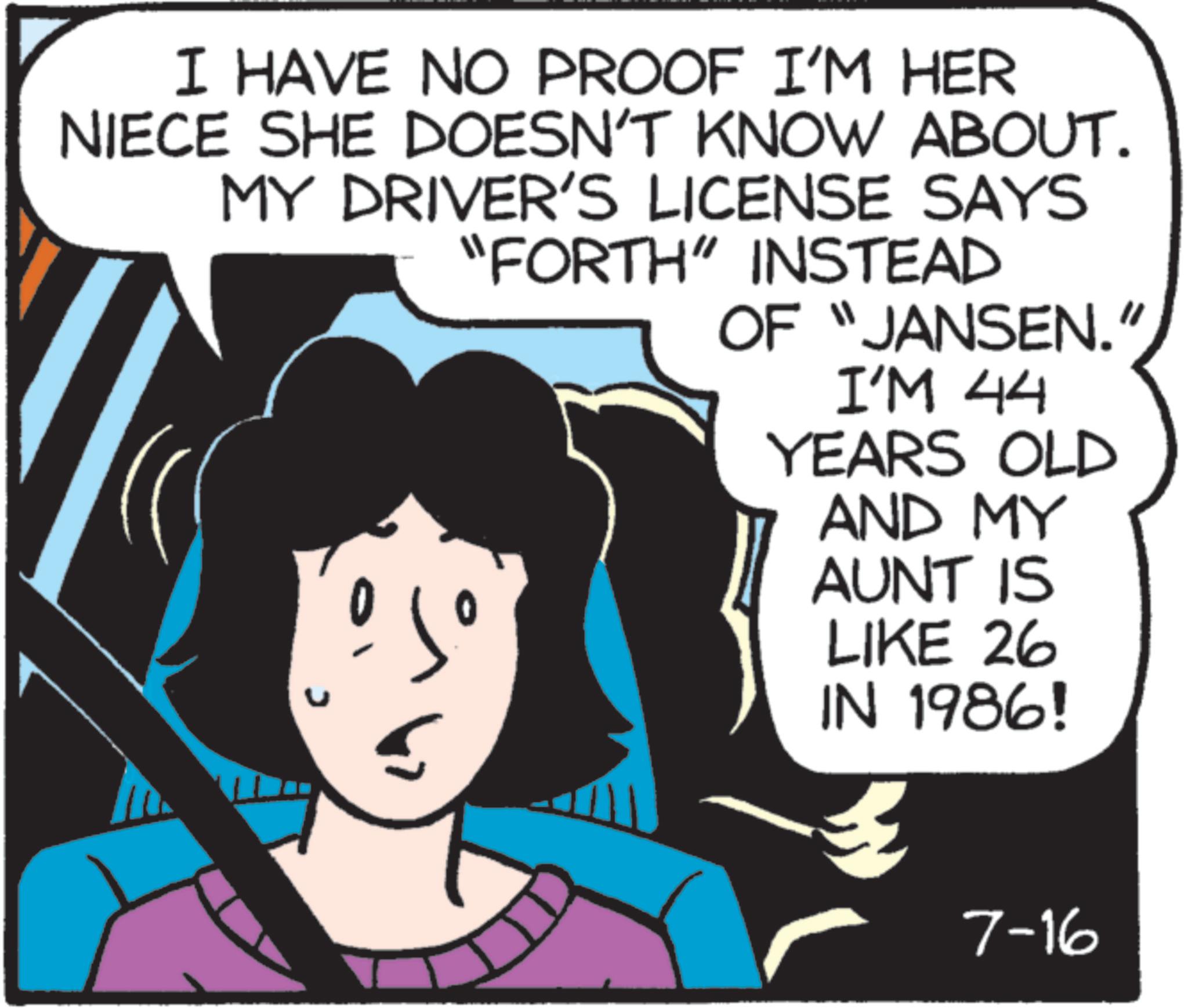 Pleased OCR: I HAVE NO PROOF I'M HER NIECE SHE DOESN'T KNOW ABOUT. MY DRIVER'S LICENSE SAYS "FORTH" INSTEAD OF "JANSEN.' I'M 44 YEARS OLD AND MY AUNT IS LIKE 26 IN 1986! 7-16 I HAVE NO PROOF I'M HER NIECE SHE DOESN'T KNOW ABOUT . MY DRIVER'S LICENSE SAYS " FORTH " INSTEAD OF " JANSEN . ' I'M 44 YEARS OLD AND MY AUNT IS LIKE 26 IN 1986 ! 7-16