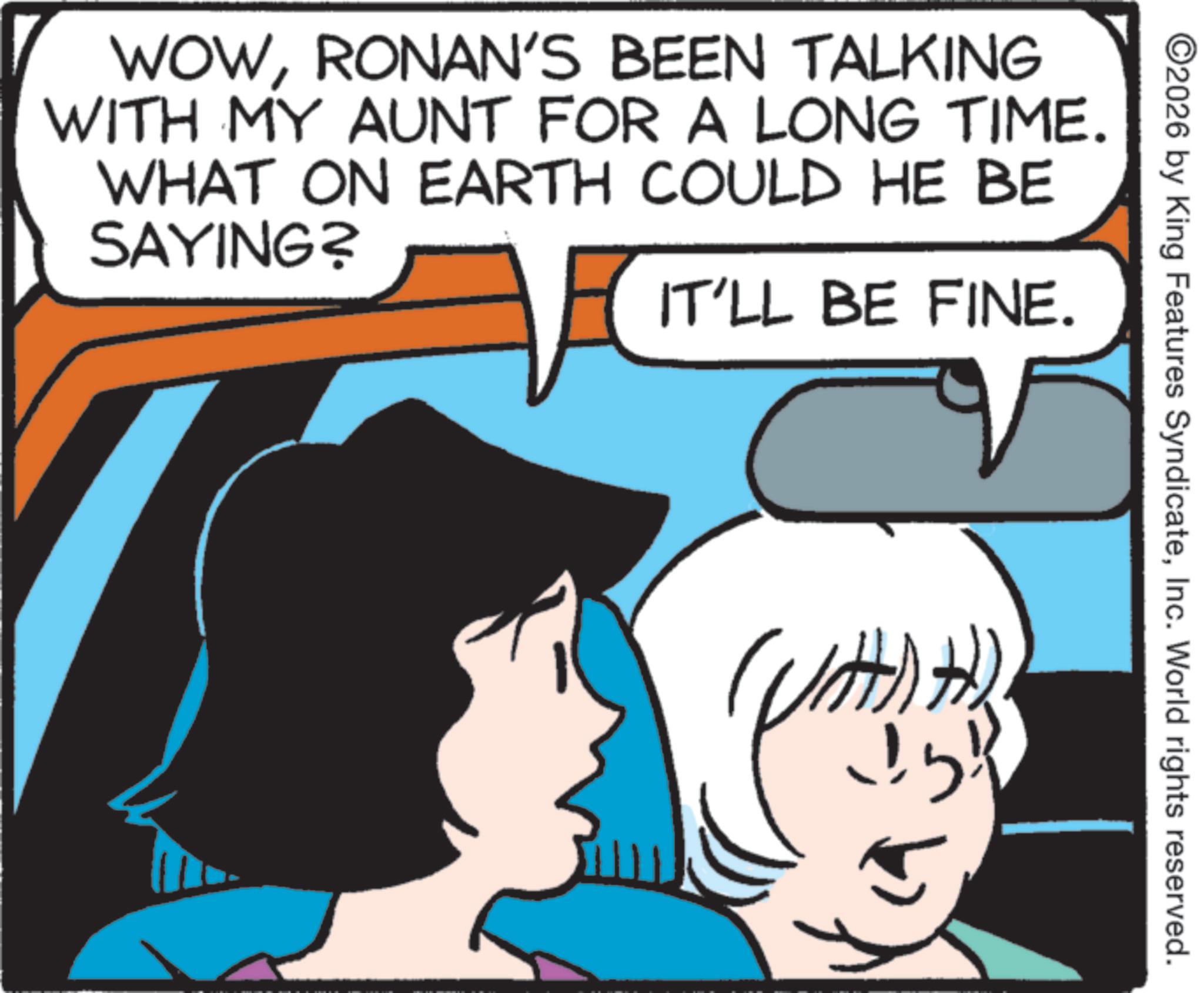 Graphics OCR: WOWRONAN'S BEEN TALKING WITH MY AUNT FOR A LONG TIME. WHAT ON EARTH COULD HE BE SAYING? IT'LL BE FINE. ©2026 by King Features SyndicateInc. World rights reserved. (?)?) WOWRONAN'S BEEN TALKING WITH MY AUNT FOR A LONG TIME . WHAT ON EARTH COULD HE BE SAYING ? IT'LL BE FINE . © 2026 by King Features SyndicateInc. World rights reserved . ( ? ) ? )