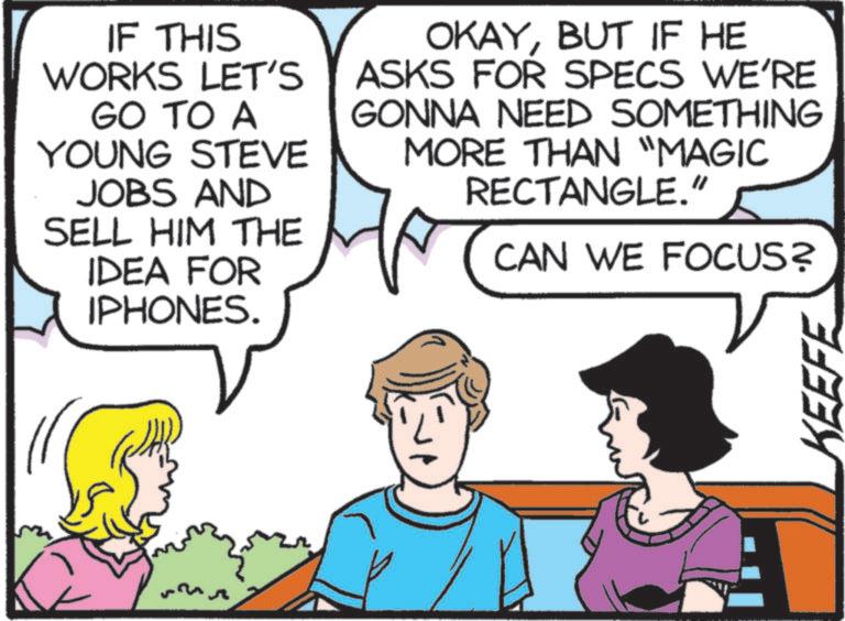 Fictional character OCR: IF THIS WORKS LET'S GO TO A YOUNG STEVE JOBS AND SELL HIM THE IDEA FOR IPHONES. OKAYBUT IF HE ASKS FOR SPECS WE'RE GONNA NEED SOMETHING MORE THAN "MAGIC RECTANGLE." CAN WE FOCUS? KEEFE IF THIS WORKS LET'S GO TO A YOUNG STEVE JOBS AND SELL HIM THE IDEA FOR IPHONES . OKAYBUT IF HE ASKS FOR SPECS WE'RE GONNA NEED SOMETHING MORE THAN " MAGIC RECTANGLE . " CAN WE FOCUS ? KEEFE