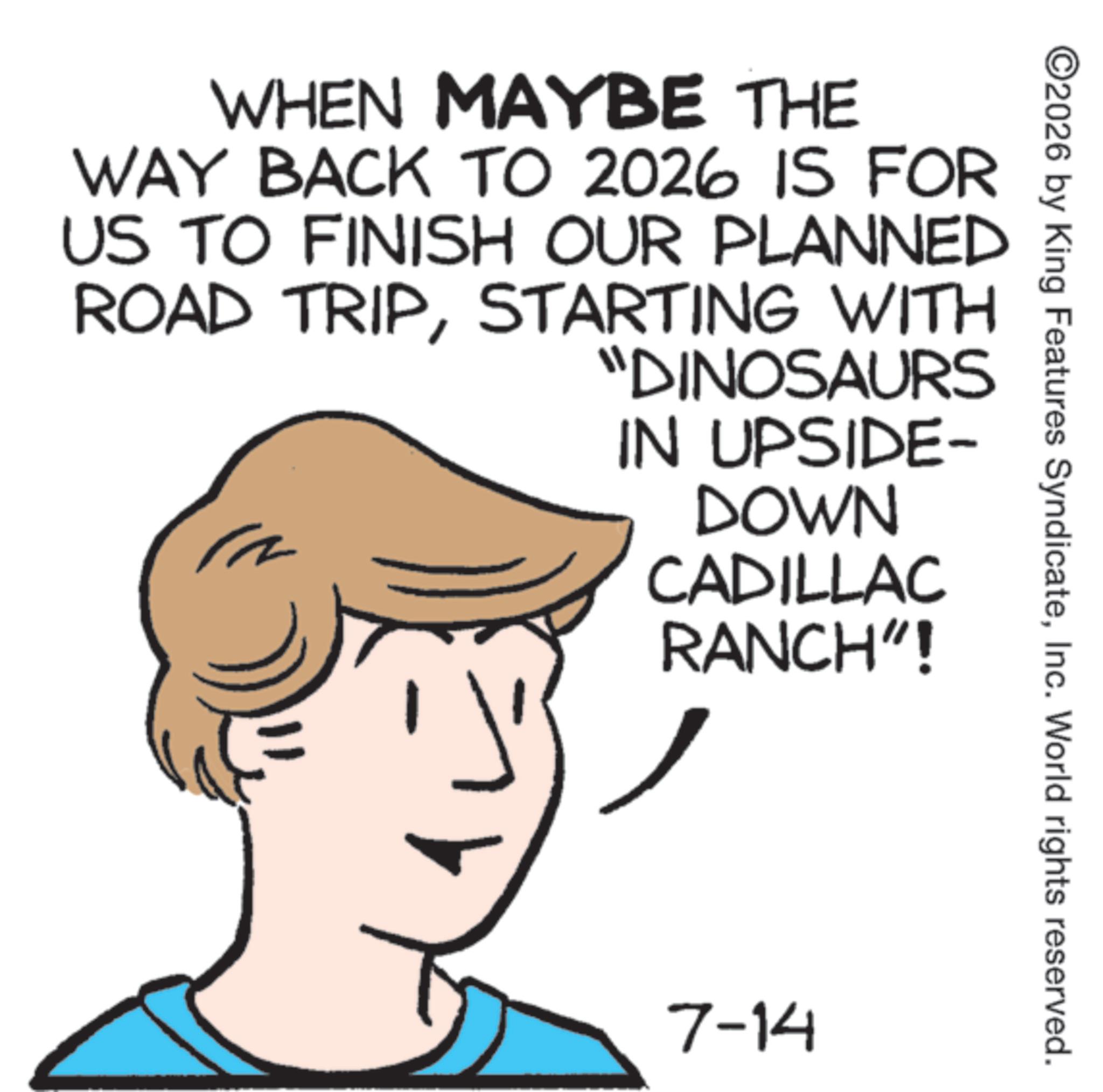 Animated cartoon OCR: ©2026 by King Features SyndicateInc. World rights reserved. WHEN MAYBE THE WAY BACK TO 2026 IS FOR US TO FINISH OUR PLANNED ROAD TRIPSTARTING WITH "DINOSAURS IN UPSIDE- DOWN CADILLAC RANCH"! 7-14 © 2026 by King Features SyndicateInc. World rights reserved . WHEN MAYBE THE WAY BACK TO 2026 IS FOR US TO FINISH OUR PLANNED ROAD TRIPSTARTING WITH " DINOSAURS IN UPSIDE- DOWN CADILLAC RANCH " ! 7-14