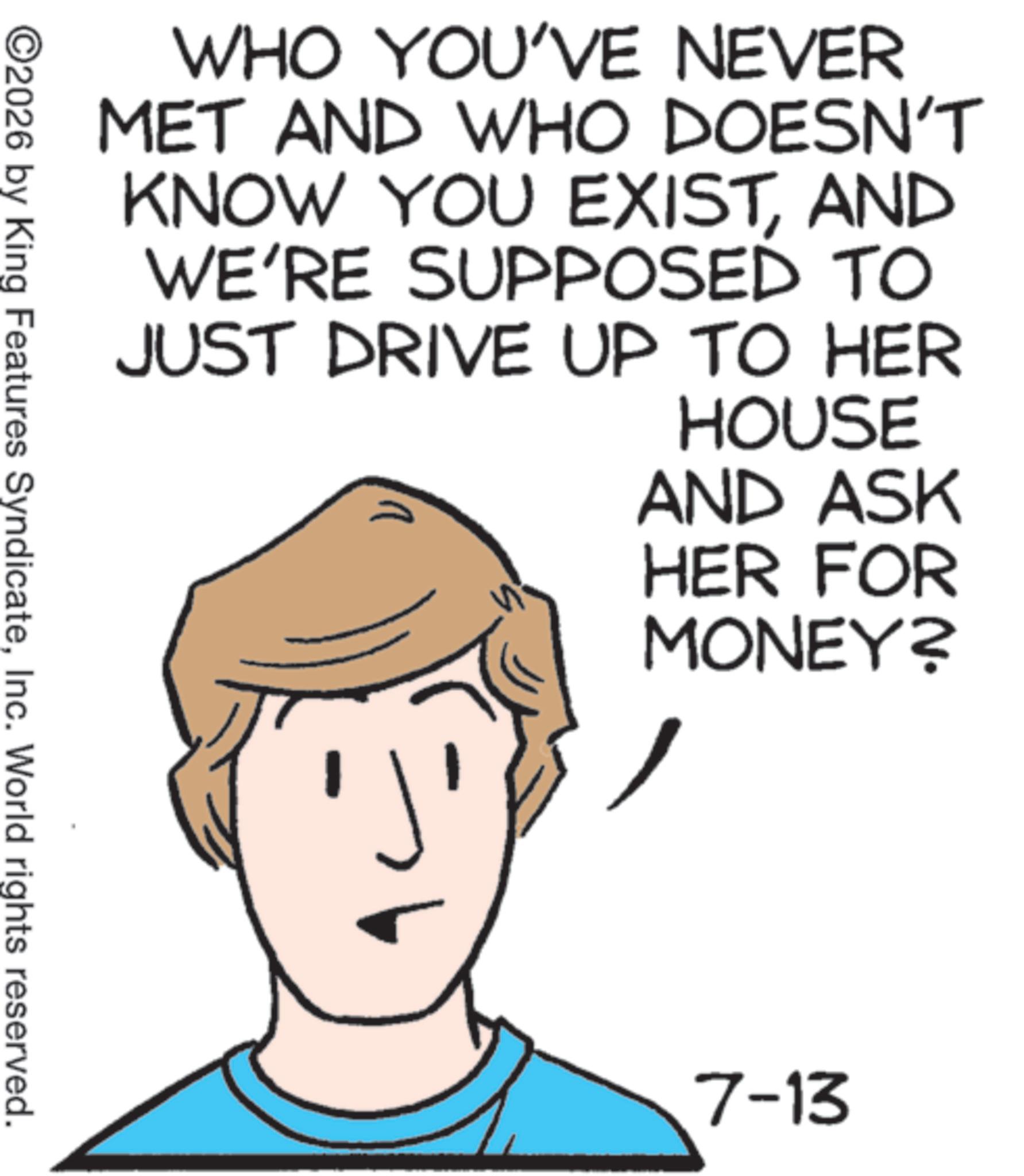 Graphics OCR: WHO YOU'VE NEVER MET AND WHO DOESN'T KNOW YOU EXISTAND WE'RE SUPPOSED TO JUST DRIVE UP TO HER HOUSE AND ASK HER FOR MONEY? ©2026 by King Features SyndicateInc. World rights reserved. 7-13 WHO YOU'VE NEVER MET AND WHO DOESN'T KNOW YOU EXISTAND WE'RE SUPPOSED TO JUST DRIVE UP TO HER HOUSE AND ASK HER FOR MONEY ? © 2026 by King Features SyndicateInc. World rights reserved . 7-13