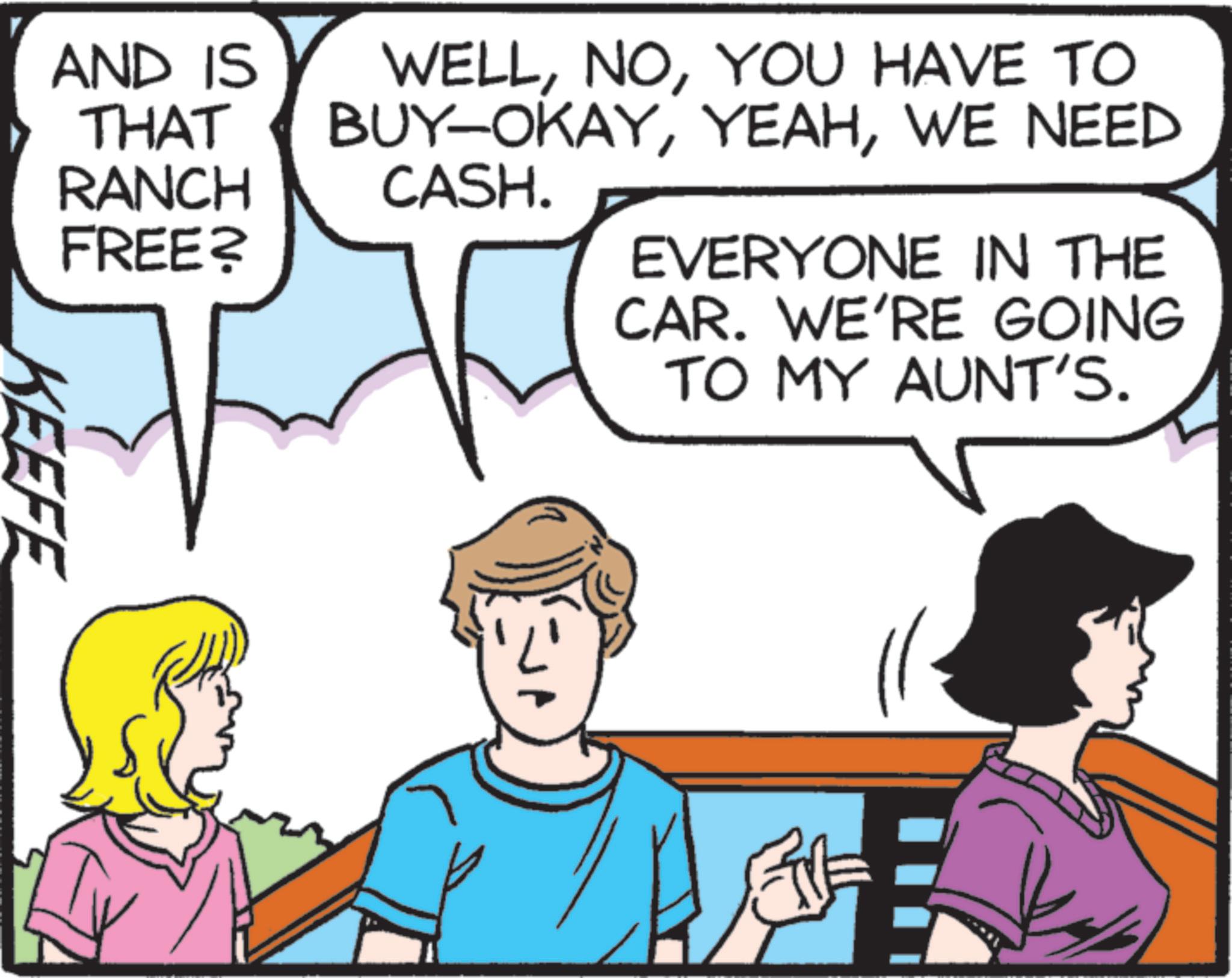 Pleased OCR: AND IS THAT RANCH FREE? WELLYOU HAVE TO BUY-OKAYWE NEED CASH. EVERYONE IN THE CAR. WE'RE GOING TO MY AUNT'S. KEEFE AND IS THAT RANCH FREE ? WELLYOU HAVE TO BUY - OKAYWE NEED CASH . EVERYONE IN THE CAR . WE'RE GOING TO MY AUNT'S . KEEFE