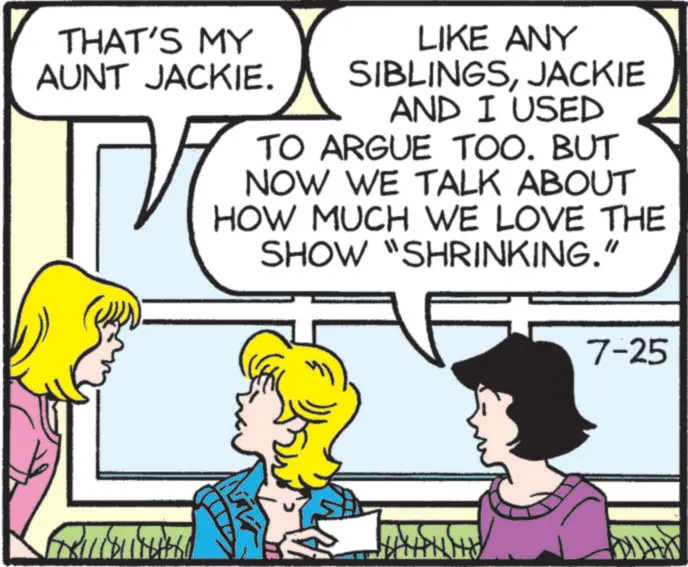Animated cartoon OCR: THAT'S MY AUNT JACKIE. ?? LIKE ANY SIBLINGSJACKIE AND I USED TO ARGUE TOO. BUT NOW WE TALK ABOUT HOW MUCH WE LOVE THE SHOW "SHRINKING." 7-25 11811 NH THAT'S MY AUNT JACKIE . ?? LIKE ANY SIBLINGSJACKIE AND I USED TO ARGUE TOO . BUT NOW WE TALK ABOUT HOW MUCH WE LOVE THE SHOW " SHRINKING . " 7-25 11811 NH