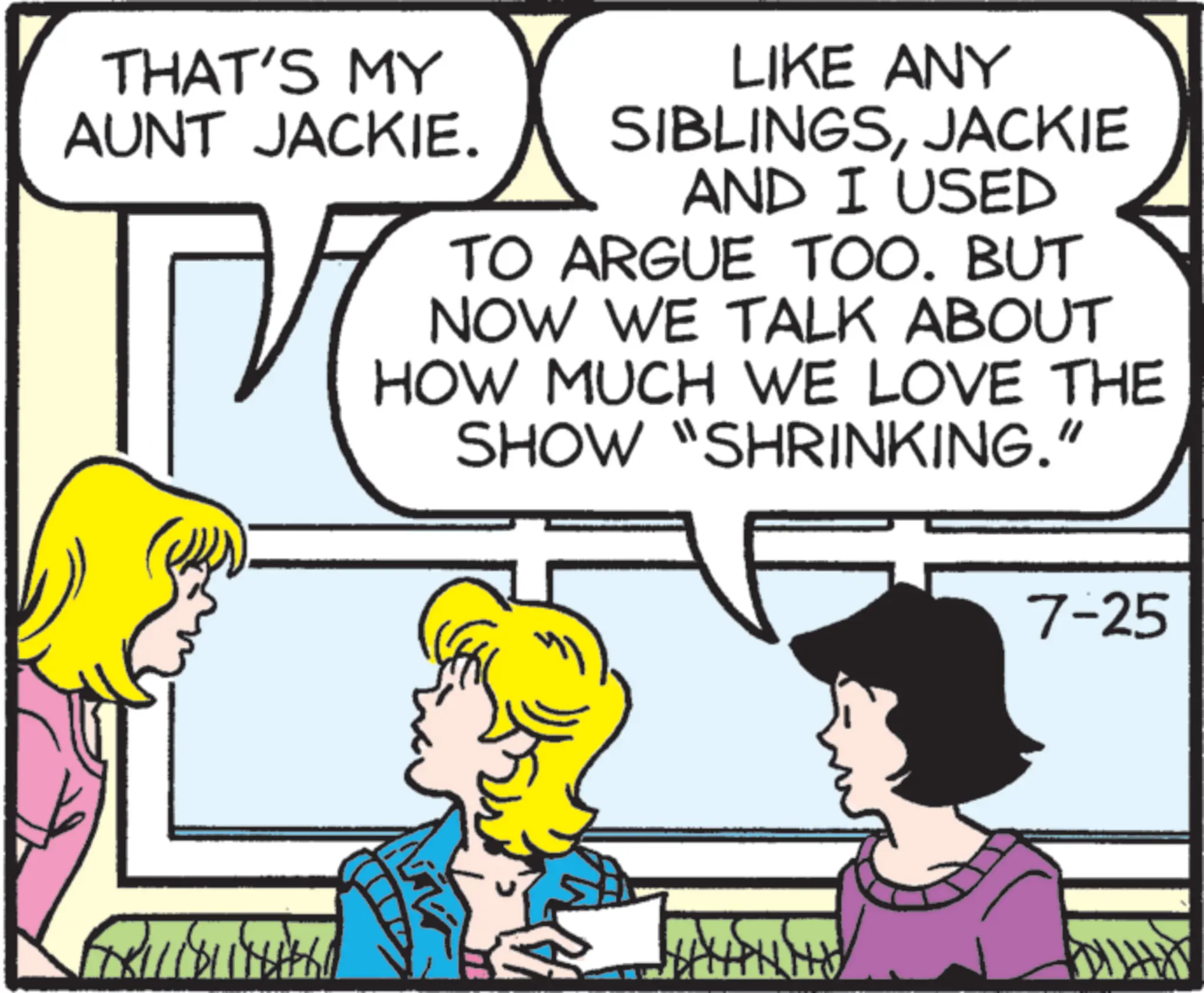 Animated cartoon OCR: THAT'S MY AUNT JACKIE. ?? LIKE ANY SIBLINGSJACKIE AND I USED TO ARGUE TOO. BUT NOW WE TALK ABOUT HOW MUCH WE LOVE THE SHOW "SHRINKING." 7-25 11811 NH THAT'S MY AUNT JACKIE . ?? LIKE ANY SIBLINGSJACKIE AND I USED TO ARGUE TOO . BUT NOW WE TALK ABOUT HOW MUCH WE LOVE THE SHOW " SHRINKING . " 7-25 11811 NH