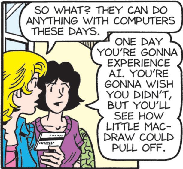 Animated cartoon OCR: SO WHAT? THEY CAN DO ANYTHING WITH COMPUTERS THESE DAYS. 18015 ONE DAY YOU'RE GONNA EXPERIENCE AI. YOU'RE GONNA WISH YOU DIDN'TBUT YOU'LL SEE HOW LITTLE MAC- DRAW COULD PULL OFF. SO WHAT ? THEY CAN DO ANYTHING WITH COMPUTERS THESE DAYS . 18015 ONE DAY YOU'RE GONNA EXPERIENCE AI . YOU'RE GONNA WISH YOU DIDN'TBUT YOU'LL SEE HOW LITTLE MAC- DRAW COULD PULL OFF .