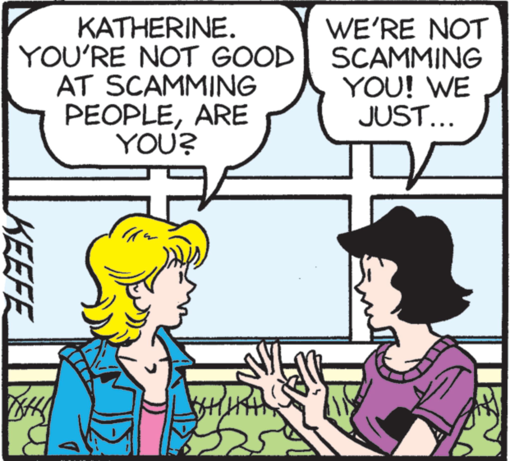 Animation OCR: KATHERINE. YOU'RE NOT GOOD AT SCAMMING PEOPLEARE YOU? WE'RE NOT SCAMMING YOU! WE JUST... KEEFE KATHERINE . YOU'RE NOT GOOD AT SCAMMING PEOPLEARE YOU ? WE'RE NOT SCAMMING YOU ! WE JUST ... KEEFE