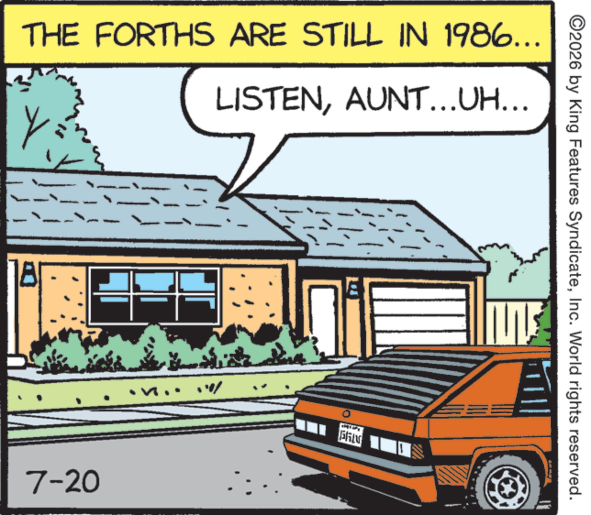 Classic car OCR: ©2026 by King Features SyndicateInc. World rights reserved. THE FORTHS ARE STILL IN 1986... Y LISTENAUNT…..UH….. 7-20 10% ? © 2026 by King Features SyndicateInc. World rights reserved . THE FORTHS ARE STILL IN 1986 ... Y LISTENAUNT … ..UH … .. 7-20 10 % ?