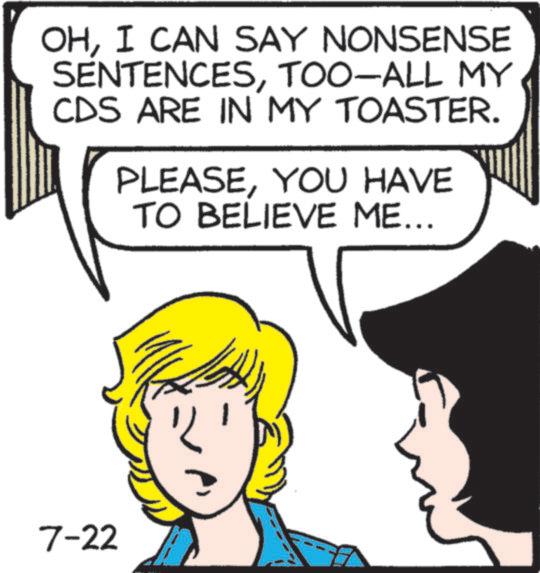 Animated cartoon OCR: OHI CAN SAY NONSENSE SENTENCESTOO-ALL MY CDS ARE IN MY TOASTER. PLEASEYOU HAVE TO BELIEVE ME... 7-22 OHI CAN SAY NONSENSE SENTENCESTOO - ALL MY CDS ARE IN MY TOASTER . PLEASEYOU HAVE TO BELIEVE ME ... 7-22