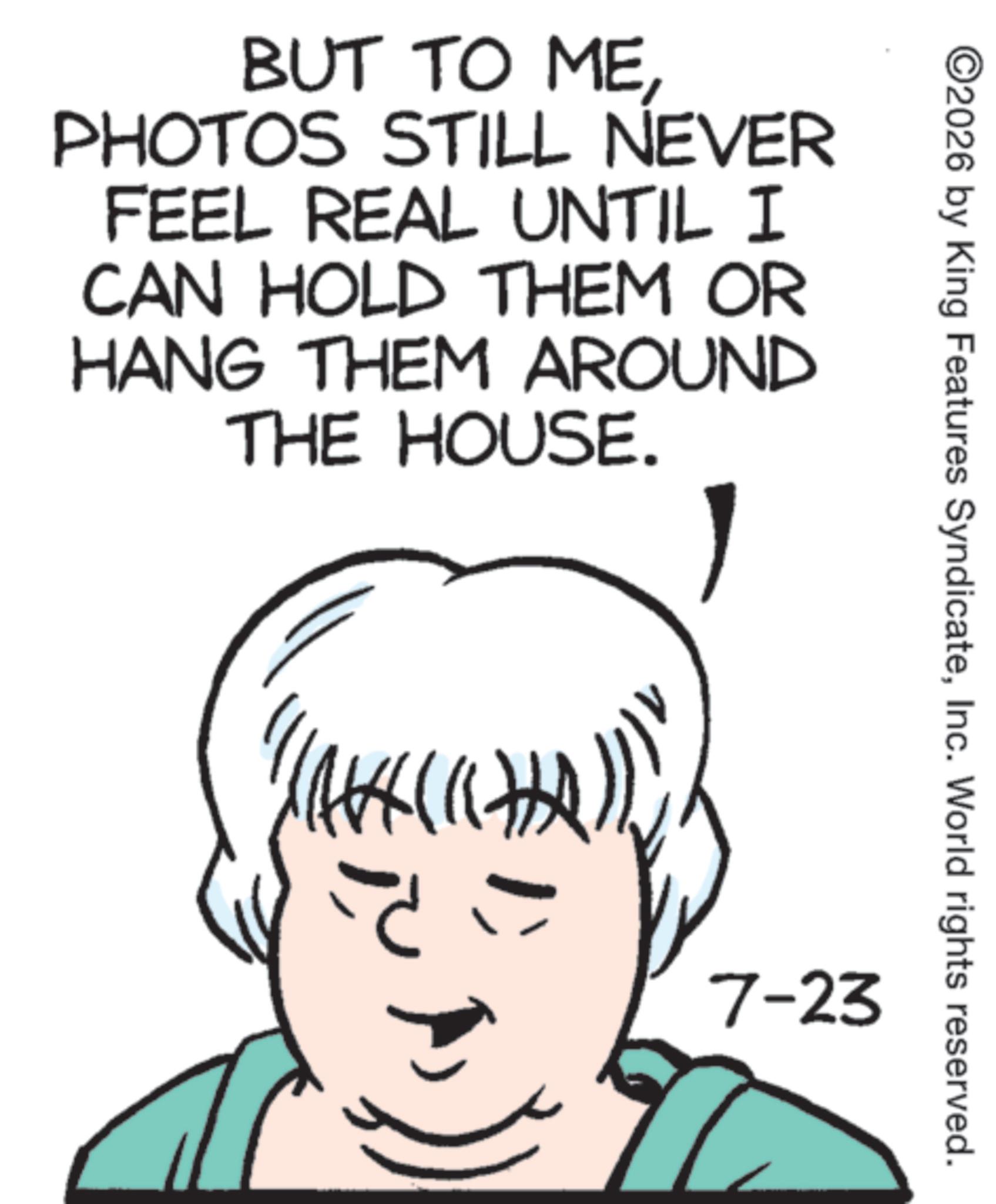 Sketch OCR: BUT TO MEPHOTOS STILL NEVER FEEL REAL UNTIL I CAN HOLD THEM OR HANG THEM AROUND THE HOUSE. ««««» ©2026 by King Features SyndicateInc. World rights reserved. 7-23 BUT TO MEPHOTOS STILL NEVER FEEL REAL UNTIL I CAN HOLD THEM OR HANG THEM AROUND THE HOUSE . « « « « » © 2026 by King Features SyndicateInc. World rights reserved . 7-23