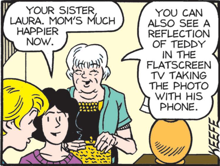 Comics OCR: YOUR SISTER LAURA. MOM'S MUCH HAPPIER NOW. YOU CAN ALSO SEE A REFLECTION OF TEDDY IN THE FLATSCREEN TV TAKING THE PHOTO WITH HIS PHONE. KEEFE YOUR SISTER LAURA . MOM'S MUCH HAPPIER NOW . YOU CAN ALSO SEE A REFLECTION OF TEDDY IN THE FLATSCREEN TV TAKING THE PHOTO WITH HIS PHONE . KEEFE