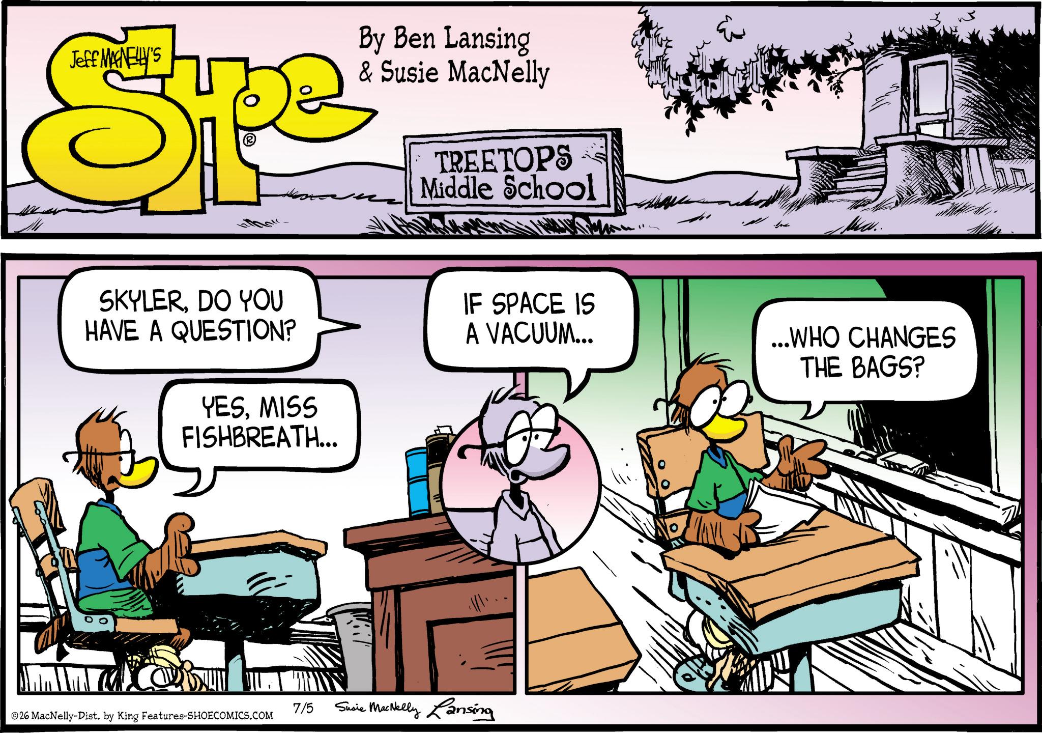 Fictional character OCR: Jeff MAGNELLY'S SP By Ben Lansing & Susie MacNelly TREETOPS Middle School Ma.. SKYLERDO YOU HAVE A QUESTION? YESMISS FISHBREATH... IF SPACE IS A VACUUM... ...WHO CHANGES THE BAGS? 7/5 26 MacNelly-Dist. by King Features-SHOECOMICS.COM Susie MacNelly Lansing Jeff MAGNELLY'S SP By Ben Lansing & Susie MacNelly TREETOPS Middle School Ma .. SKYLERDO YOU HAVE A QUESTION ? YESMISS FISHBREATH ... IF SPACE IS A VACUUM ... ... WHO CHANGES THE BAGS ? 7/5 26 MacNelly - Dist . by King Features-SHOECOMICS.COM Susie MacNelly Lansing