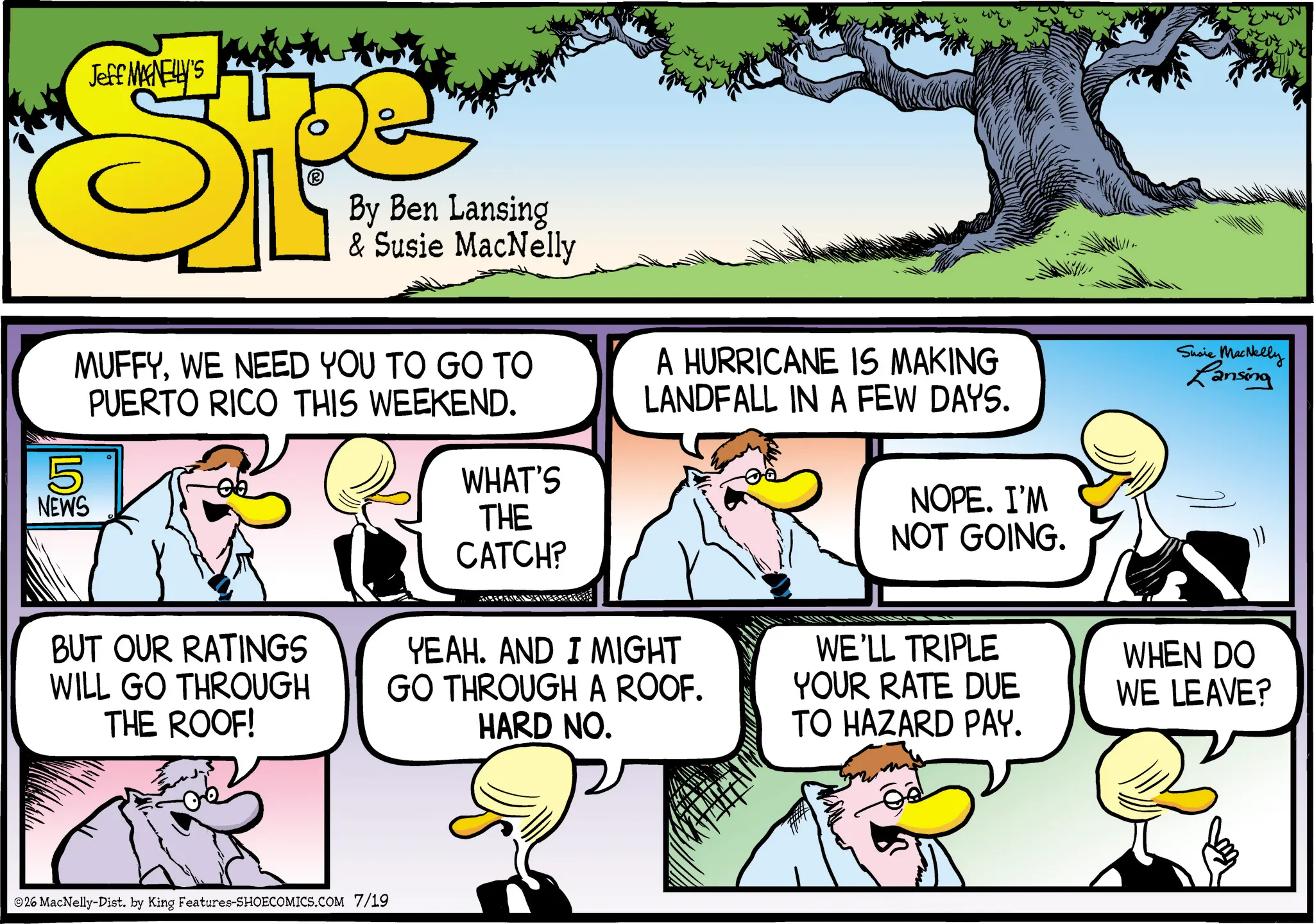Fictional character OCR: Jeff MANELLY'S SP 5 NEWS By Ben Lansing & Susie MacNelly MUFFYWE NEED YOU TO GO TO PUERTO RICO THIS WEEKEND. WHAT'S THE CATCH? A HURRICANE IS MAKING LANDFALL IN A FEW DAYS. NOPE. I'M NOT GOING. Susie MacNelly Lansing BUT OUR RATINGS WILL GO THROUGH THE ROOF! 26 MacNelly-Dist. by King Features-SHOECOMICS.COM 7/19 YEAH. AND I MIGHT GO THROUGH A ROOF. HARD NO. WE'LL TRIPLE YOUR RATE DUE TO HAZARD PAY. WHEN DO WE LEAVE? Jeff MANELLY'S SP 5 NEWS By Ben Lansing & Susie MacNelly MUFFYWE NEED YOU TO GO TO PUERTO RICO THIS WEEKEND . WHAT'S THE CATCH ? A HURRICANE IS MAKING LANDFALL IN A FEW DAYS . NOPE . I'M NOT GOING . Susie MacNelly Lansing BUT OUR RATINGS WILL GO THROUGH THE ROOF ! 26 MacNelly - Dist . by King Features-SHOECOMICS.COM 7/19 YEAH . AND I MIGHT GO THROUGH A ROOF . HARD NO . WE'LL TRIPLE YOUR RATE DUE TO HAZARD PAY . WHEN DO WE LEAVE ?