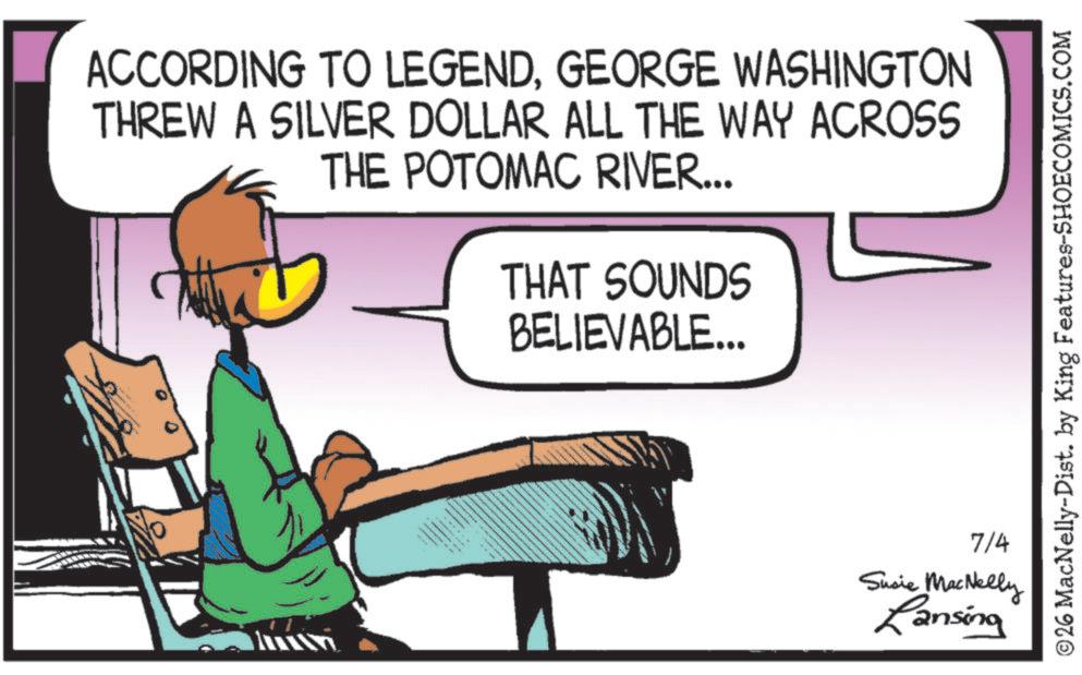 Fiction OCR: ACCORDING TO LEGENDGEORGE WASHINGTON THREW A SILVER DOLLAR ALL THE WAY ACROSS THE POTOMAC RIVER... THAT SOUNDS BELIEVABLE... ©26 MacNelly-Dist. by King Features-SHOECOMICS.COM 7/4 Susie MacNelly Lansing ACCORDING TO LEGENDGEORGE WASHINGTON THREW A SILVER DOLLAR ALL THE WAY ACROSS THE POTOMAC RIVER ... THAT SOUNDS BELIEVABLE ... © 26 MacNelly - Dist . by King Features-SHOECOMICS.COM 7/4 Susie MacNelly Lansing