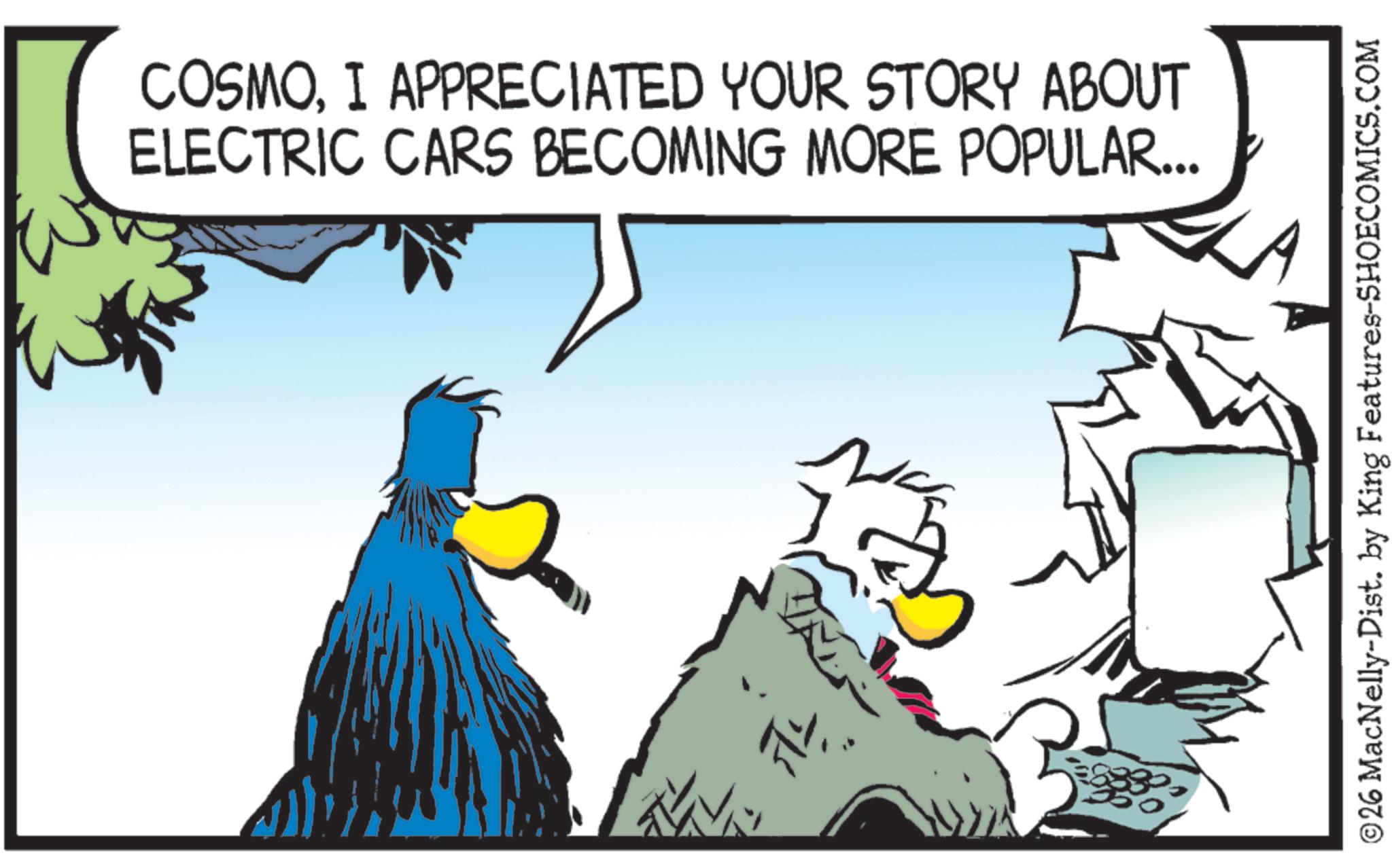 Bird OCR: COSMOI APPRECIATED YOUR STORY ABOUT ELECTRIC CARS BECOMING MORE POPULAR... ©26 MacNelly-Dist. by King Features-SHOECOMICS.COM COSMOI APPRECIATED YOUR STORY ABOUT ELECTRIC CARS BECOMING MORE POPULAR ... © 26 MacNelly - Dist . by King Features-SHOECOMICS.COM