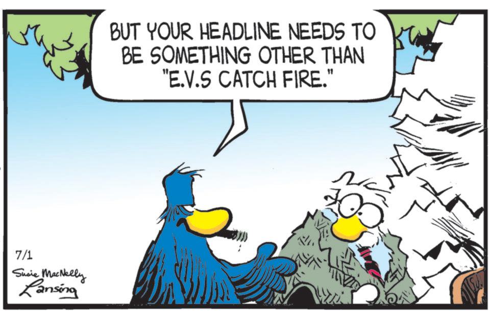 Flightless bird OCR: 7/1 Susie MacNelly Lansing BUT YOUR HEADLINE NEEDS TO BE SOMETHING OTHER THAN "E.V.S CATCH FIRE." ?? 7/1 Susie MacNelly Lansing BUT YOUR HEADLINE NEEDS TO BE SOMETHING OTHER THAN " E.V.S CATCH FIRE . " ??